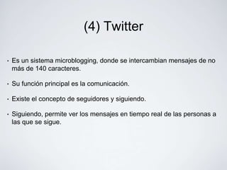 (4) Twitter

•   Es un sistema microblogging, donde se intercambian mensajes de no
    más de 140 caracteres.

•   Su función principal es la comunicación.

•   Existe el concepto de seguidores y siguiendo.

•   Siguiendo, permite ver los mensajes en tiempo real de las personas a
    las que se sigue.
 