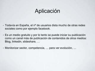 Aplicación

•   Todavía en España, el nº de usuarios dista mucho de otras redes
    sociales como por ejemplo facebook.

•   Es un medio gratuito y por lo tanto se puede iniciar su publicación
    como un canal más de publicación de contenidos de otros medios:
    Blog, linkedin, slideshare, …

•   Monitorizar sector, competencia, … para ver evolución, …
 
