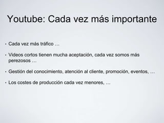 Youtube: Cada vez más importante

•   Cada vez más tráfico …

•   Videos cortos tienen mucha aceptación, cada vez somos más
    perezosos …

•   Gestión del conocimiento, atención al cliente, promoción, eventos, …

•   Los costes de producción cada vez menores, …
 
