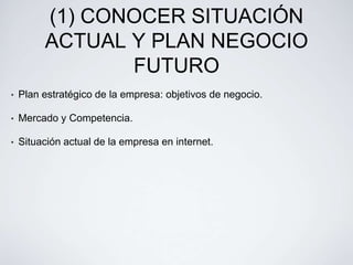 (1) CONOCER SITUACIÓN
         ACTUAL Y PLAN NEGOCIO
                FUTURO
•   Plan estratégico de la empresa: objetivos de negocio.

•   Mercado y Competencia.

•   Situación actual de la empresa en internet.
 