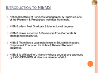 Introduction to NIBMSNational Institute of Business Management & Studies is one of the Premium & Prestigious Institutes from India. NIBMS offers Post Graduate & Master Level degrees.NIBMS draws expertise & Professors from Corporate & Management Institutes. NIBMS Team has a vast experience in Education Industry, Corporate & Education Institutes & Related Reputed Industries.NIBMS is affiliated to University whose courses are approved by UGC-DEC-HRD, & also is a member of AIU. 