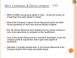 Why Learning & Development…???MNC’s & SME’s are growing rapidly in India… As per the survey, lot of openings have been placed in market.Most of the Company’s require Human Resources which are either having experience or must have pursued Master’s Degree.But, the Human Resource which pertains into the current company’s carry more experience as compared to their qualification.Thus, if this Human Resources are “Trained & Developed” as per the company profile & requirement, then it gets more experts & productivityUltimately, it mutually benefits both i.e. the Human Resources & the Company itself for their career and profile ahead.