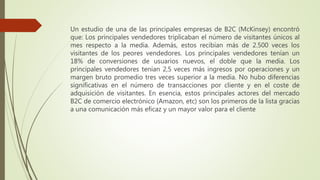 Un estudio de una de las principales empresas de B2C (McKinsey) encontró
que: Los principales vendedores triplicaban el número de visitantes únicos al
mes respecto a la media. Además, estos recibían más de 2.500 veces los
visitantes de los peores vendedores. Los principales vendedores tenían un
18% de conversiones de usuarios nuevos, el doble que la media. Los
principales vendedores tenían 2,5 veces más ingresos por operaciones y un
margen bruto promedio tres veces superior a la media. No hubo diferencias
significativas en el número de transacciones por cliente y en el coste de
adquisición de visitantes. En esencia, estos principales actores del mercado
B2C de comercio electrónico (Amazon, etc) son los primeros de la lista gracias
a una comunicación más eficaz y un mayor valor para el cliente
 