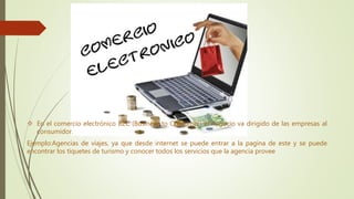 En el comercio electrónico B2C (Business to Consumer) el negocio va dirigido de las empresas al
consumidor.
Ejemplo:Agencias de viajes, ya que desde internet se puede entrar a la pagina de este y se puede
encontrar los tiquetes de turismo y conocer todos los servicios que la agencia provee
 