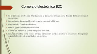 Comercio electrónico B2C
 En el comercio electrónico B2C (Business to Consumer) el negocio va dirigido de las empresas al
consumidor.
 Las ventajas más destacables del comercio electrónico B2C son:
 Compra más cómoda y más rápida.
 Ofertas y precios siempre actualizados.
 Centros de atención al cliente integrados en la web.
 Los incovenientes, como sucede en toda transacción, también existen. El consumidor debe prestar
especial atención a la seguridad en las compras.
 