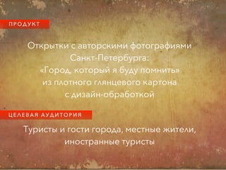 П Р О Д У К Т
Открытки с авторскими фотографиями
Санкт-Петербурга:
«Город, который я буду помнить»
из плотного глянцевого картона
с дизайн-обработкой
Ц Е Л Е В А Я А У Д И Т О Р И Я
Туристы и гости города, местные жители,
иностранные туристы
 