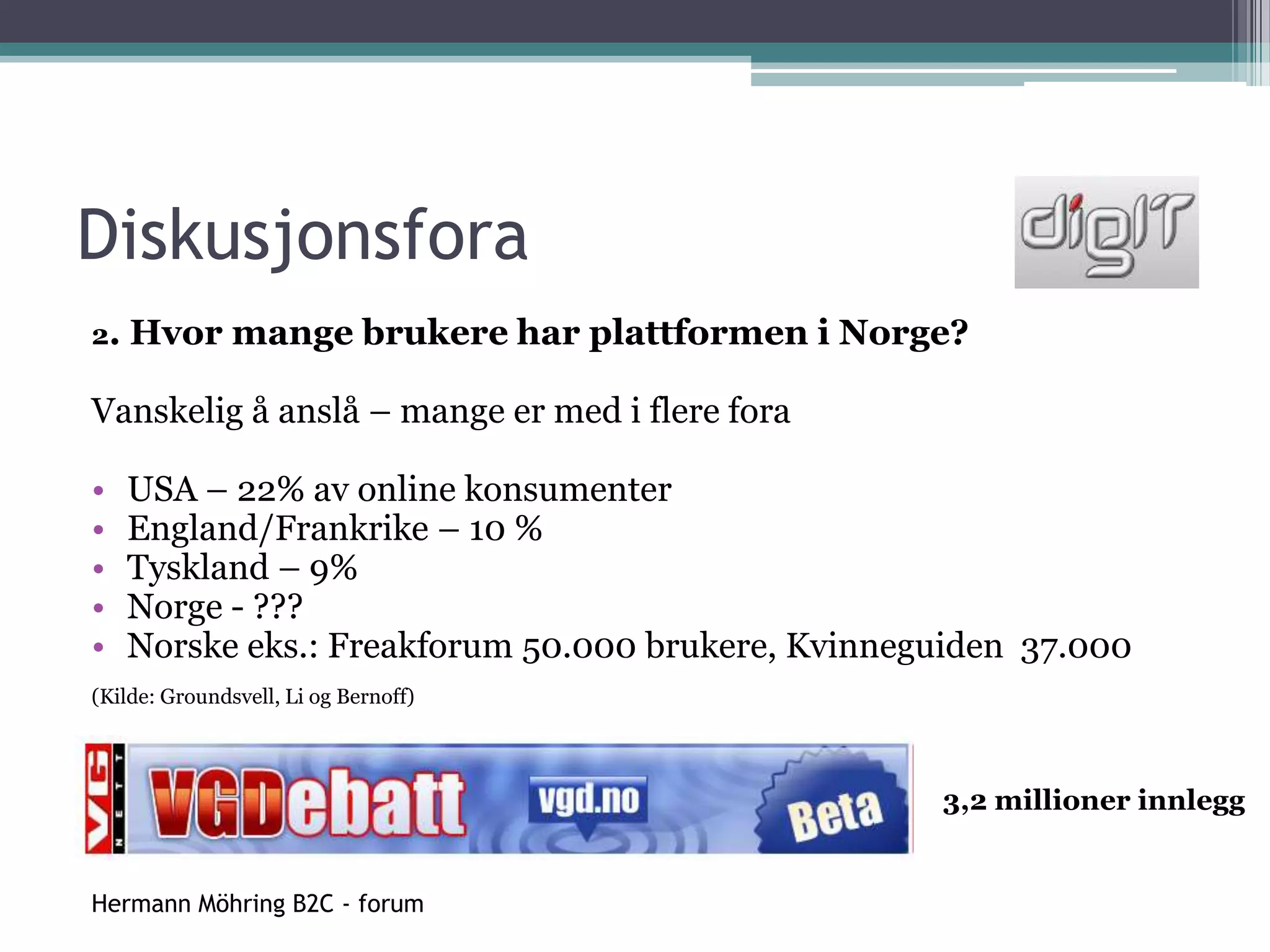 DiskusjonsforaNorske diskusjonsfora:VG Nett Debatt - VGs diskusjonsforum, Norges størsteNorsk Freakforum - ikke bare for freakerInnlegg.no - forum for spill og teknologiDiskusjon.no - primært for data og elektronikk, men også andre områderKvinneguidenKammeret.no - forum for jakt- og skyteinteresserteMilforum - forum for forsvars- og sikkerhetspolitikkNorsk Freakforum - et privat forum hvor det blir snakket om ulike IT-relaterte temaer, musikk, politikk, pyroteknikk, vitenskap, etikk og rusmidler.