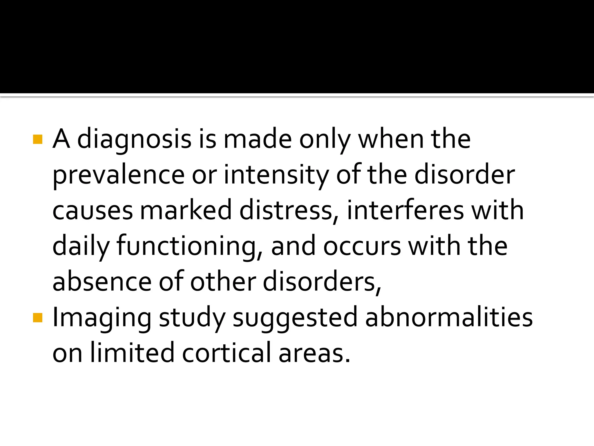 A diagnosis is made only when the
prevalence or intensity of the disorder
causes marked distress, interferes with
daily functioning, and occurs with the
absence of other disorders,
 Imaging study suggested abnormalities
on limited cortical areas.


 