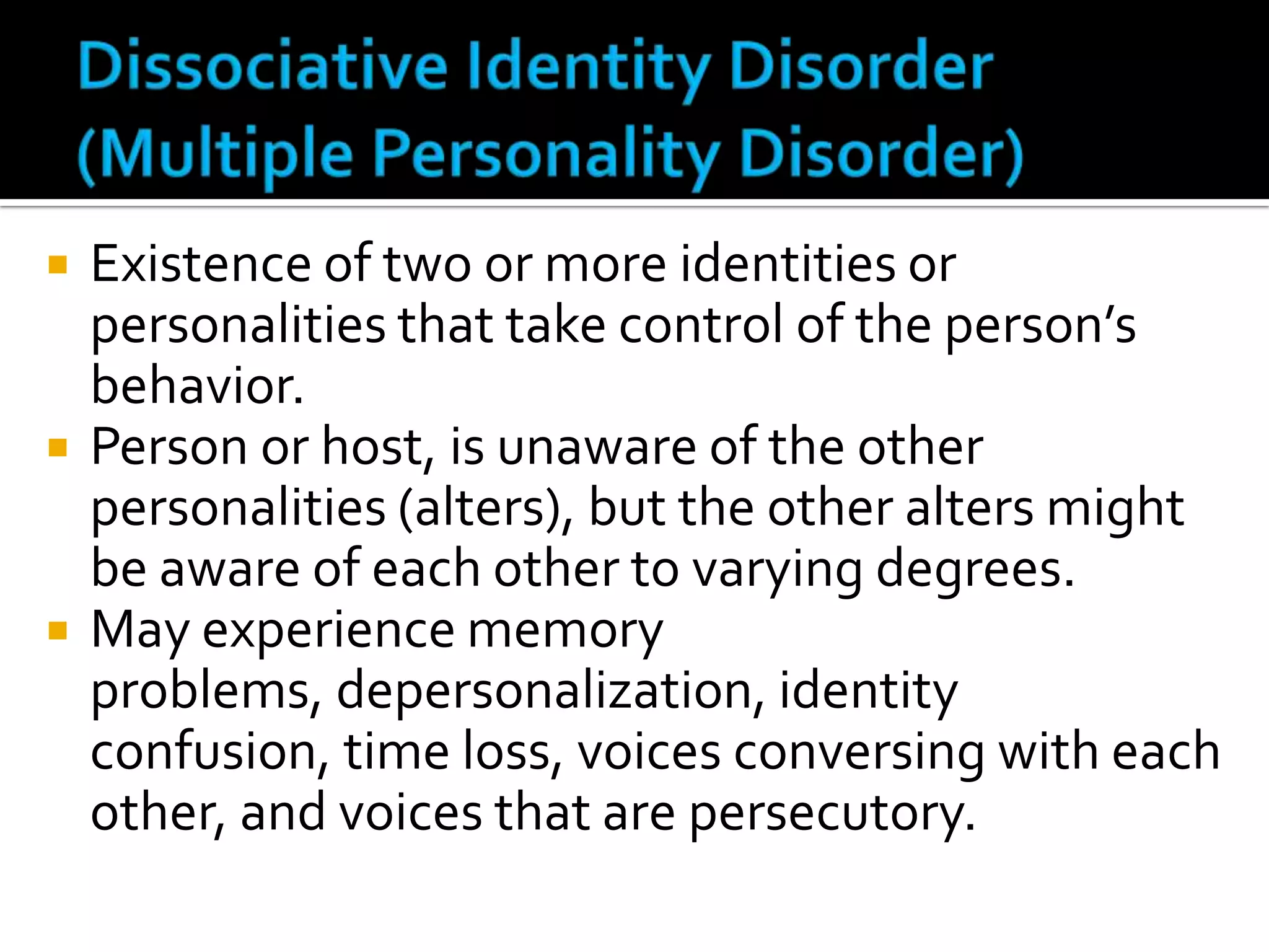 





Existence of two or more identities or
personalities that take control of the person’s
behavior.
Person or host, is unaware of the other
personalities (alters), but the other alters might
be aware of each other to varying degrees.
May experience memory
problems, depersonalization, identity
confusion, time loss, voices conversing with each
other, and voices that are persecutory.

 