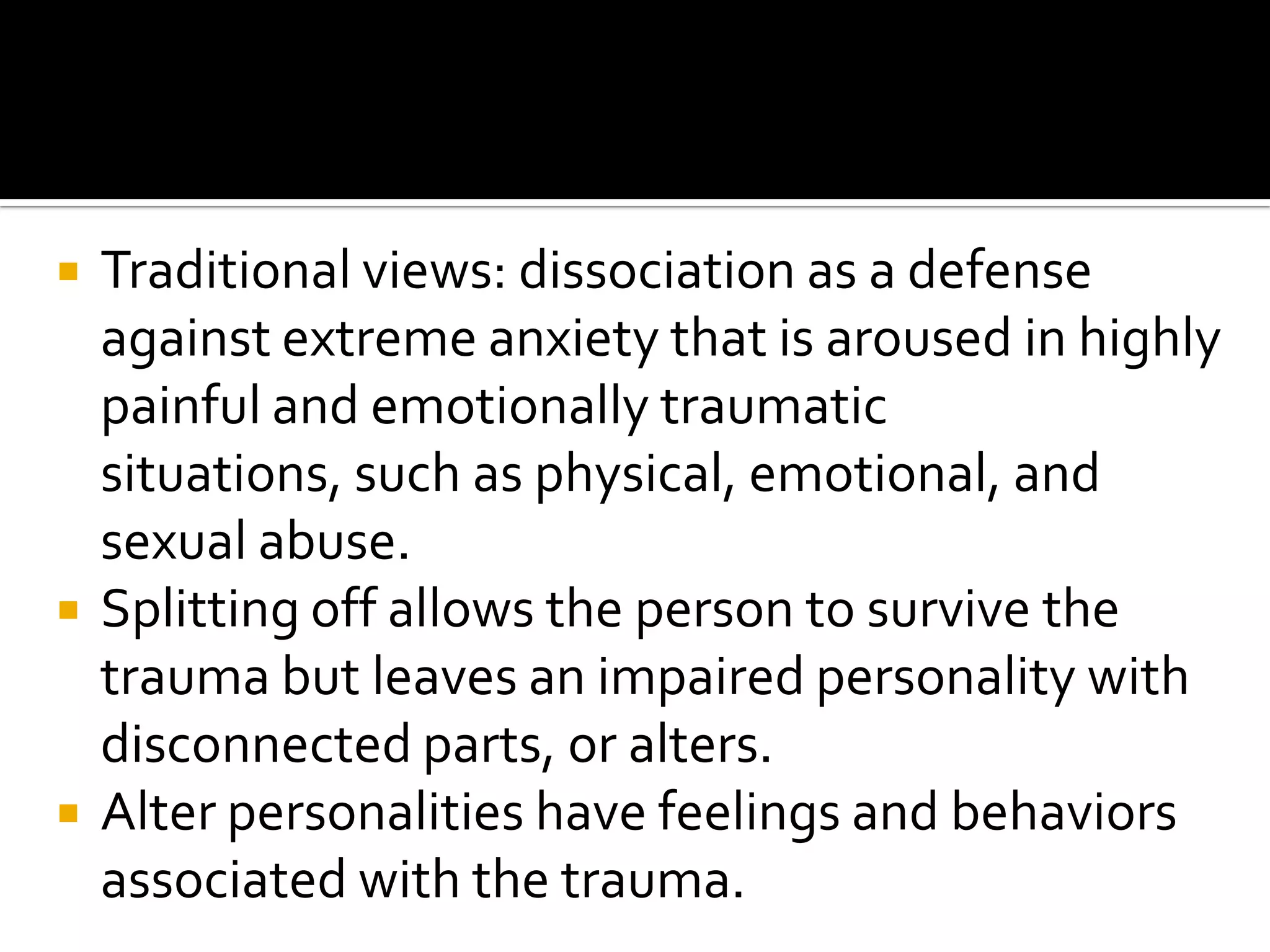 





Traditional views: dissociation as a defense
against extreme anxiety that is aroused in highly
painful and emotionally traumatic
situations, such as physical, emotional, and
sexual abuse.
Splitting off allows the person to survive the
trauma but leaves an impaired personality with
disconnected parts, or alters.
Alter personalities have feelings and behaviors
associated with the trauma.

 