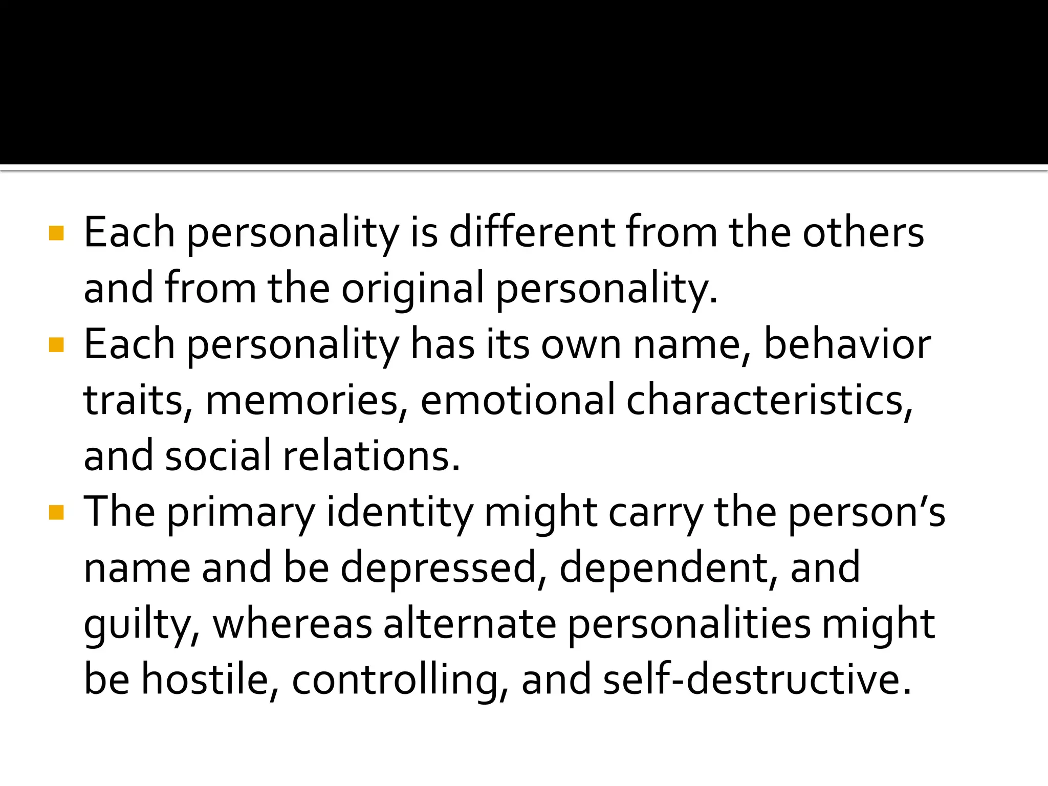 




Each personality is different from the others
and from the original personality.
Each personality has its own name, behavior
traits, memories, emotional characteristics,
and social relations.
The primary identity might carry the person’s
name and be depressed, dependent, and
guilty, whereas alternate personalities might
be hostile, controlling, and self-destructive.

 
