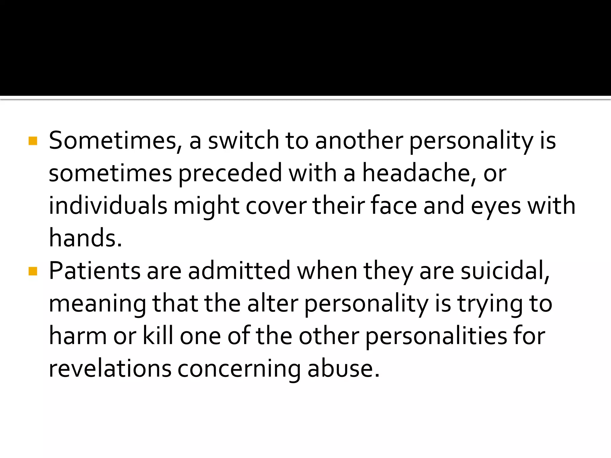 



Sometimes, a switch to another personality is
sometimes preceded with a headache, or
individuals might cover their face and eyes with
hands.
Patients are admitted when they are suicidal,
meaning that the alter personality is trying to
harm or kill one of the other personalities for
revelations concerning abuse.

 