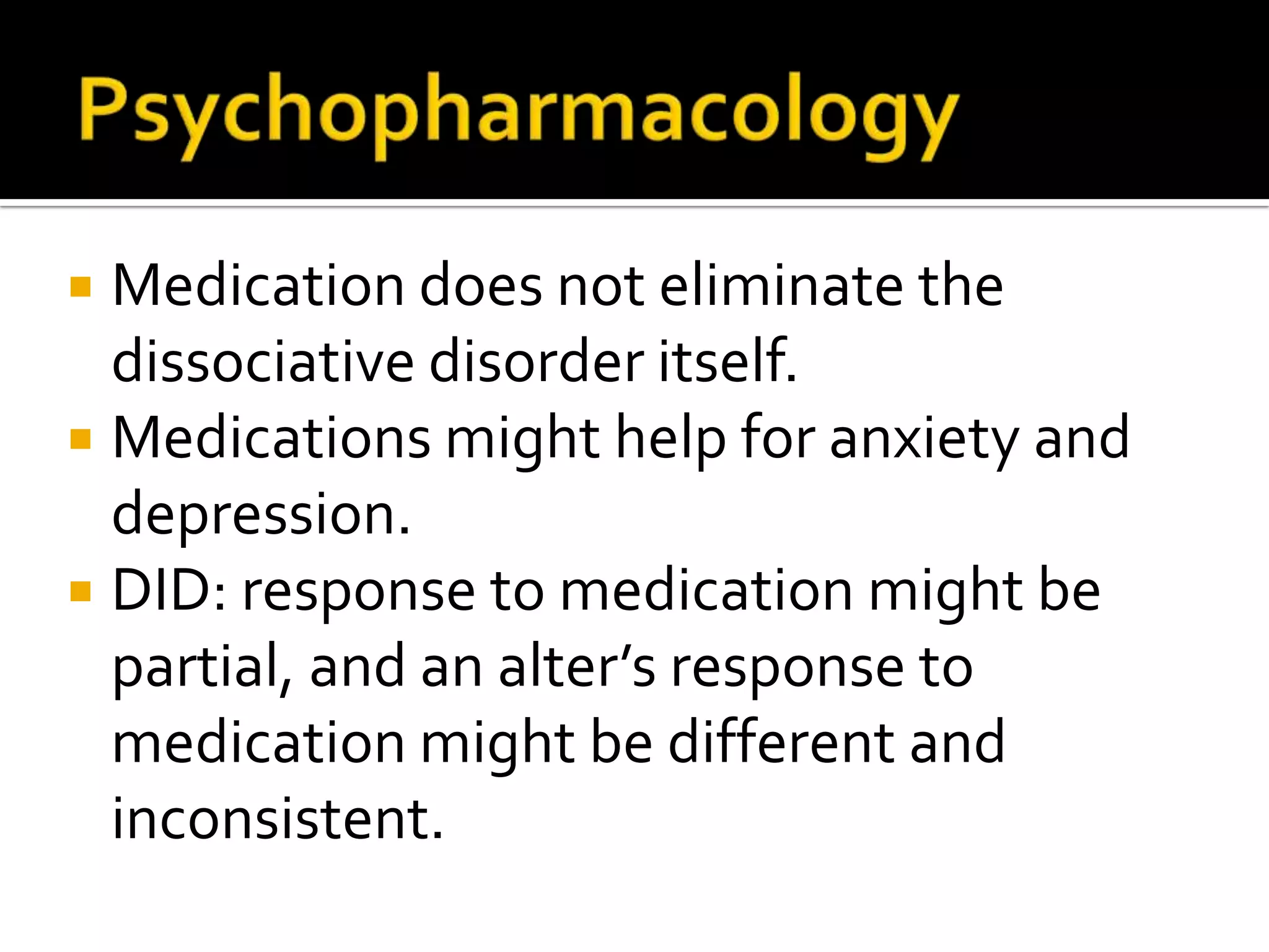 Medication does not eliminate the
dissociative disorder itself.
 Medications might help for anxiety and
depression.
 DID: response to medication might be
partial, and an alter’s response to
medication might be different and
inconsistent.


 