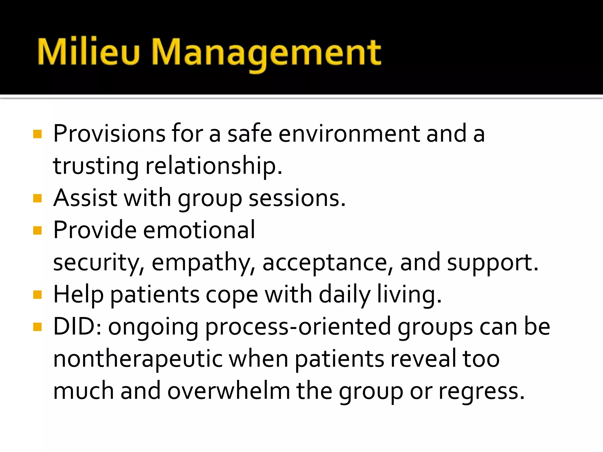 





Provisions for a safe environment and a
trusting relationship.
Assist with group sessions.
Provide emotional
security, empathy, acceptance, and support.
Help patients cope with daily living.
DID: ongoing process-oriented groups can be
nontherapeutic when patients reveal too
much and overwhelm the group or regress.

 