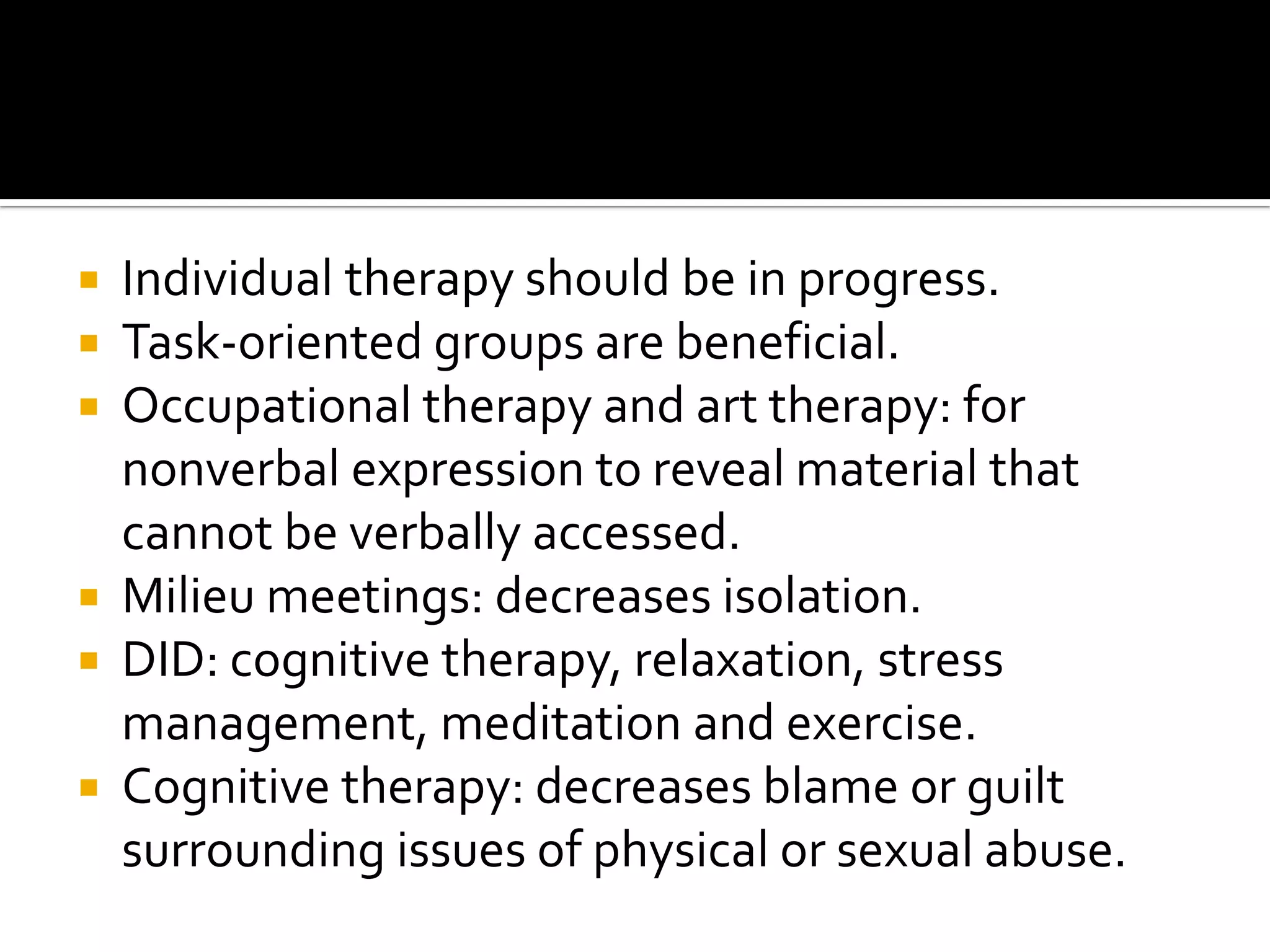 Individual therapy should be in progress.
 Task-oriented groups are beneficial.
 Occupational therapy and art therapy: for
nonverbal expression to reveal material that
cannot be verbally accessed.
 Milieu meetings: decreases isolation.
 DID: cognitive therapy, relaxation, stress
management, meditation and exercise.
 Cognitive therapy: decreases blame or guilt
surrounding issues of physical or sexual abuse.


 