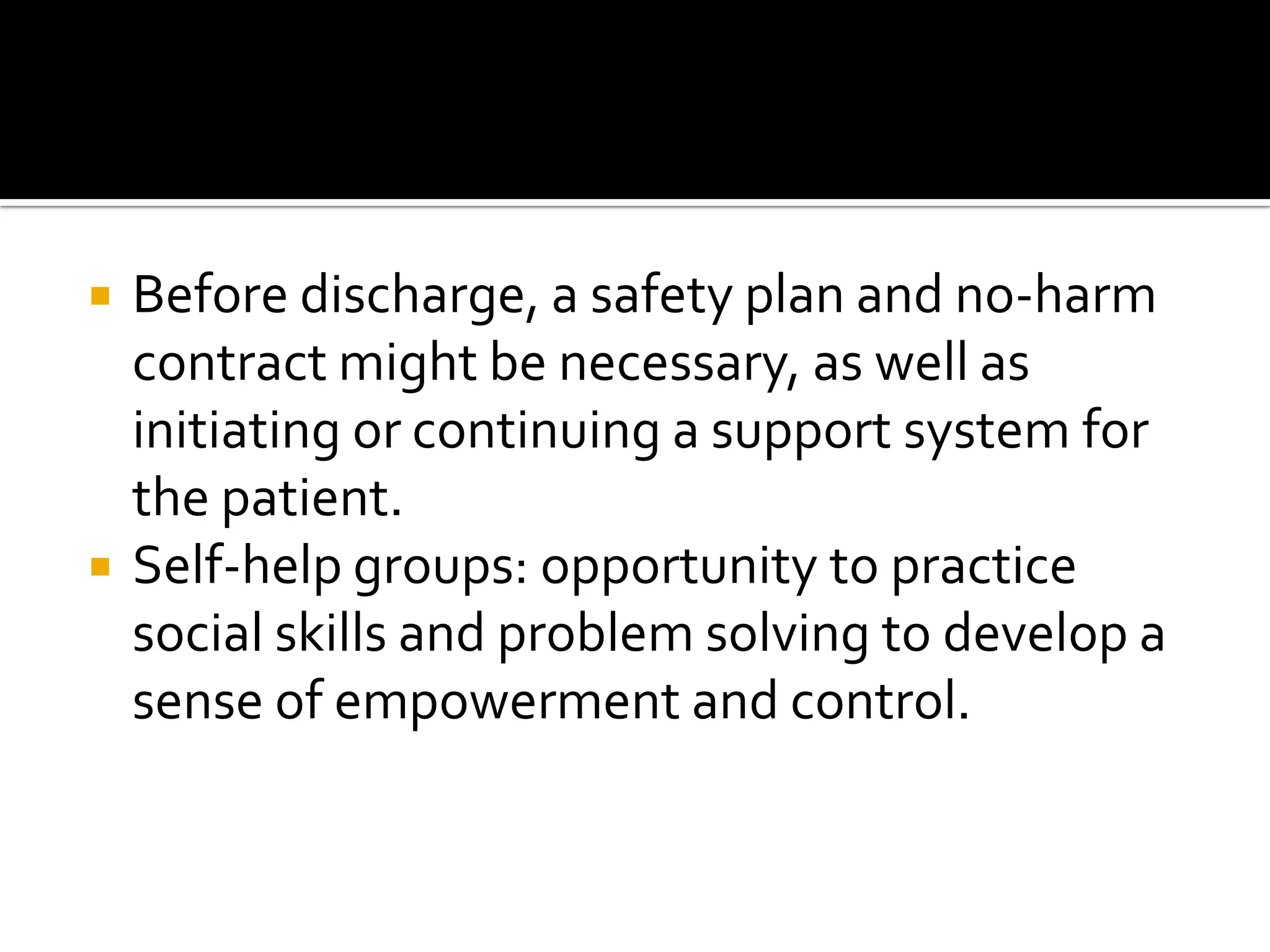 



Before discharge, a safety plan and no-harm
contract might be necessary, as well as
initiating or continuing a support system for
the patient.
Self-help groups: opportunity to practice
social skills and problem solving to develop a
sense of empowerment and control.

 