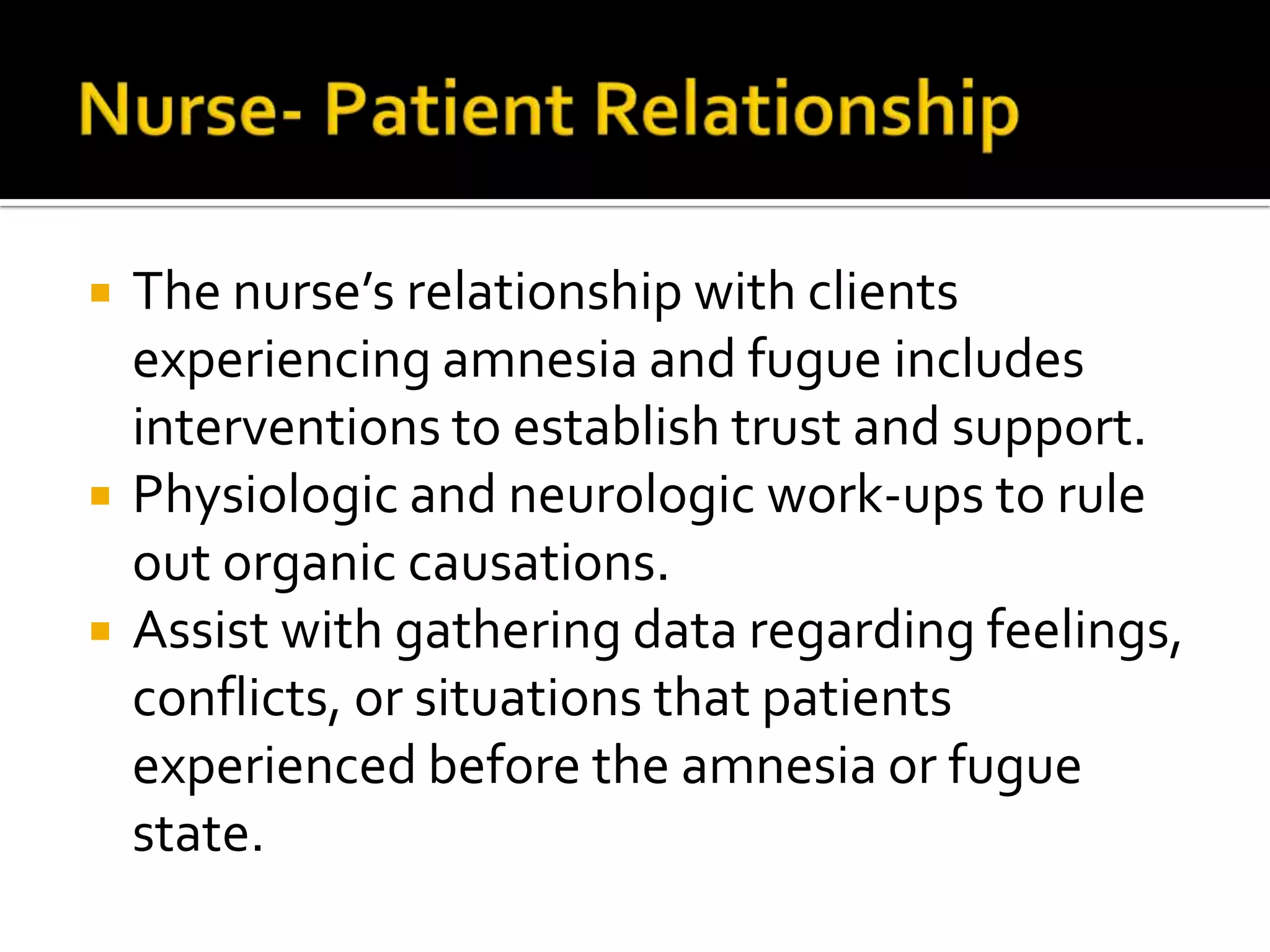 




The nurse’s relationship with clients
experiencing amnesia and fugue includes
interventions to establish trust and support.
Physiologic and neurologic work-ups to rule
out organic causations.
Assist with gathering data regarding feelings,
conflicts, or situations that patients
experienced before the amnesia or fugue
state.

 