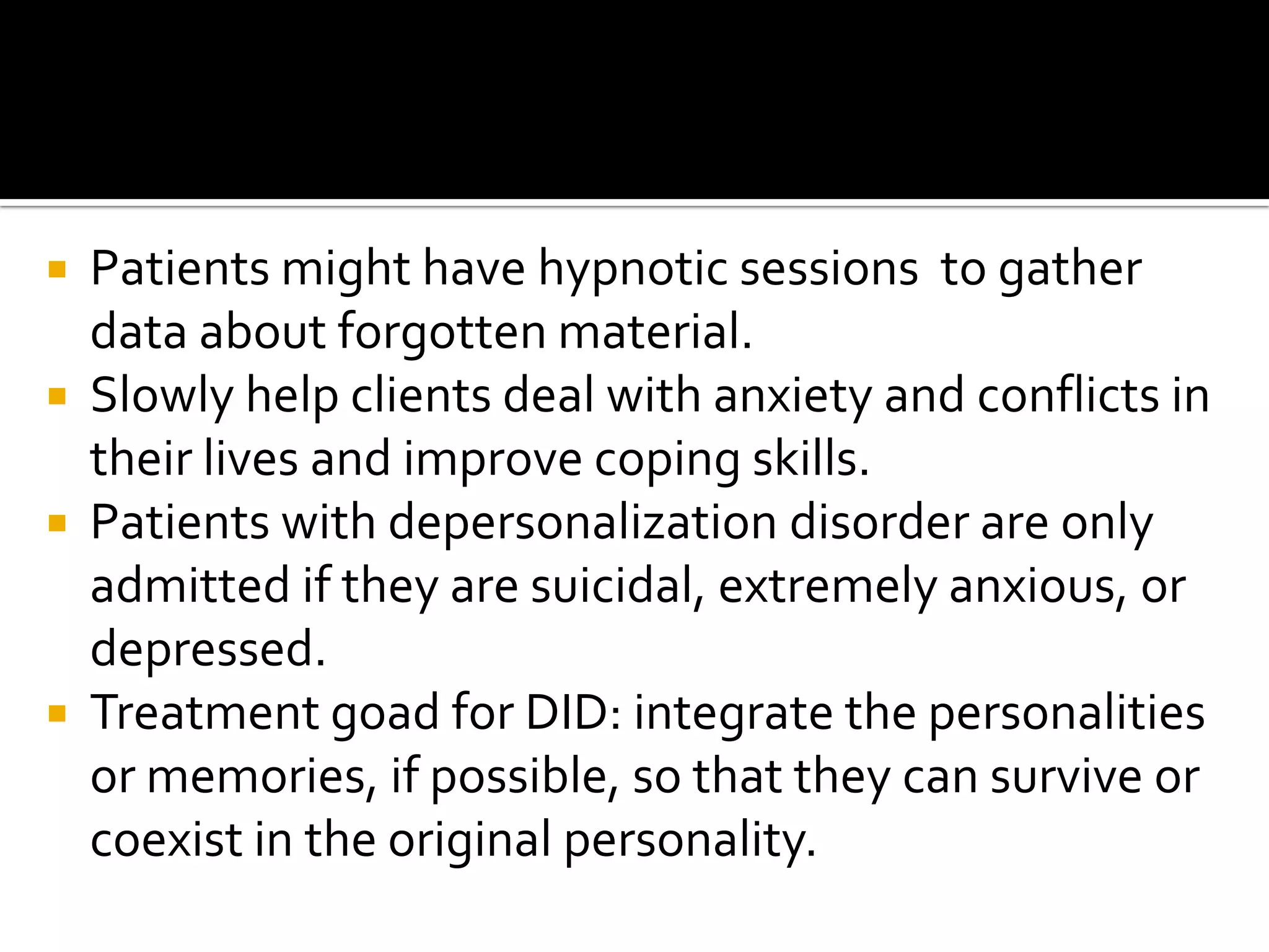 





Patients might have hypnotic sessions to gather
data about forgotten material.
Slowly help clients deal with anxiety and conflicts in
their lives and improve coping skills.
Patients with depersonalization disorder are only
admitted if they are suicidal, extremely anxious, or
depressed.
Treatment goad for DID: integrate the personalities
or memories, if possible, so that they can survive or
coexist in the original personality.

 