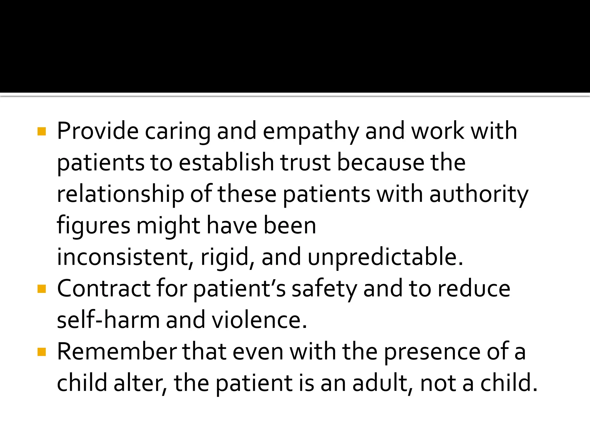 





Provide caring and empathy and work with
patients to establish trust because the
relationship of these patients with authority
figures might have been
inconsistent, rigid, and unpredictable.
Contract for patient’s safety and to reduce
self-harm and violence.
Remember that even with the presence of a
child alter, the patient is an adult, not a child.

 