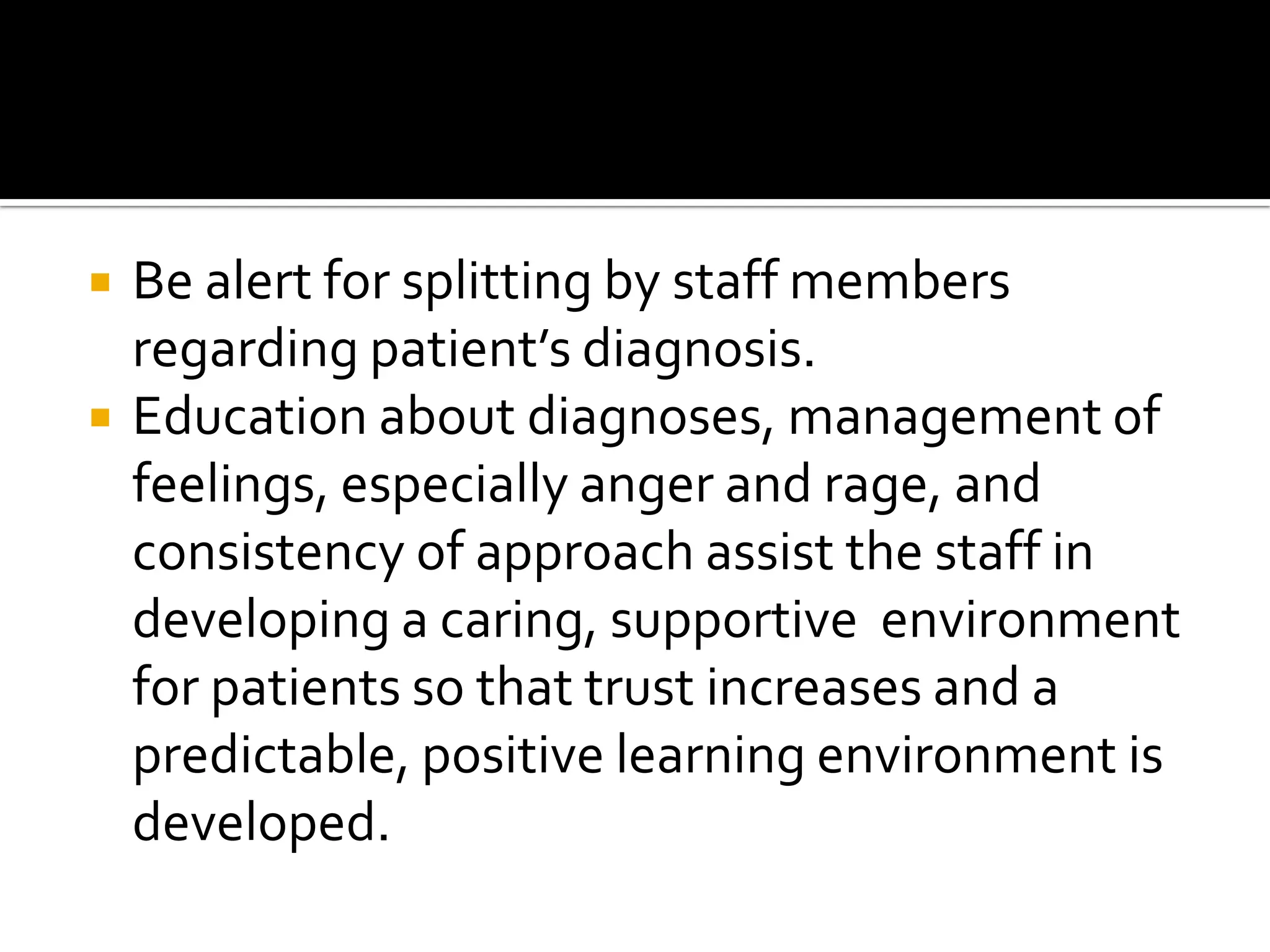 


Be alert for splitting by staff members
regarding patient’s diagnosis.
Education about diagnoses, management of
feelings, especially anger and rage, and
consistency of approach assist the staff in
developing a caring, supportive environment
for patients so that trust increases and a
predictable, positive learning environment is
developed.

 