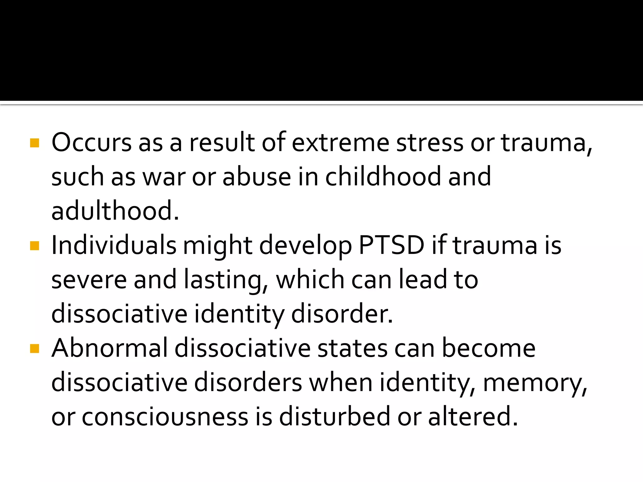 





Occurs as a result of extreme stress or trauma,
such as war or abuse in childhood and
adulthood.
Individuals might develop PTSD if trauma is
severe and lasting, which can lead to
dissociative identity disorder.
Abnormal dissociative states can become
dissociative disorders when identity, memory,
or consciousness is disturbed or altered.

 