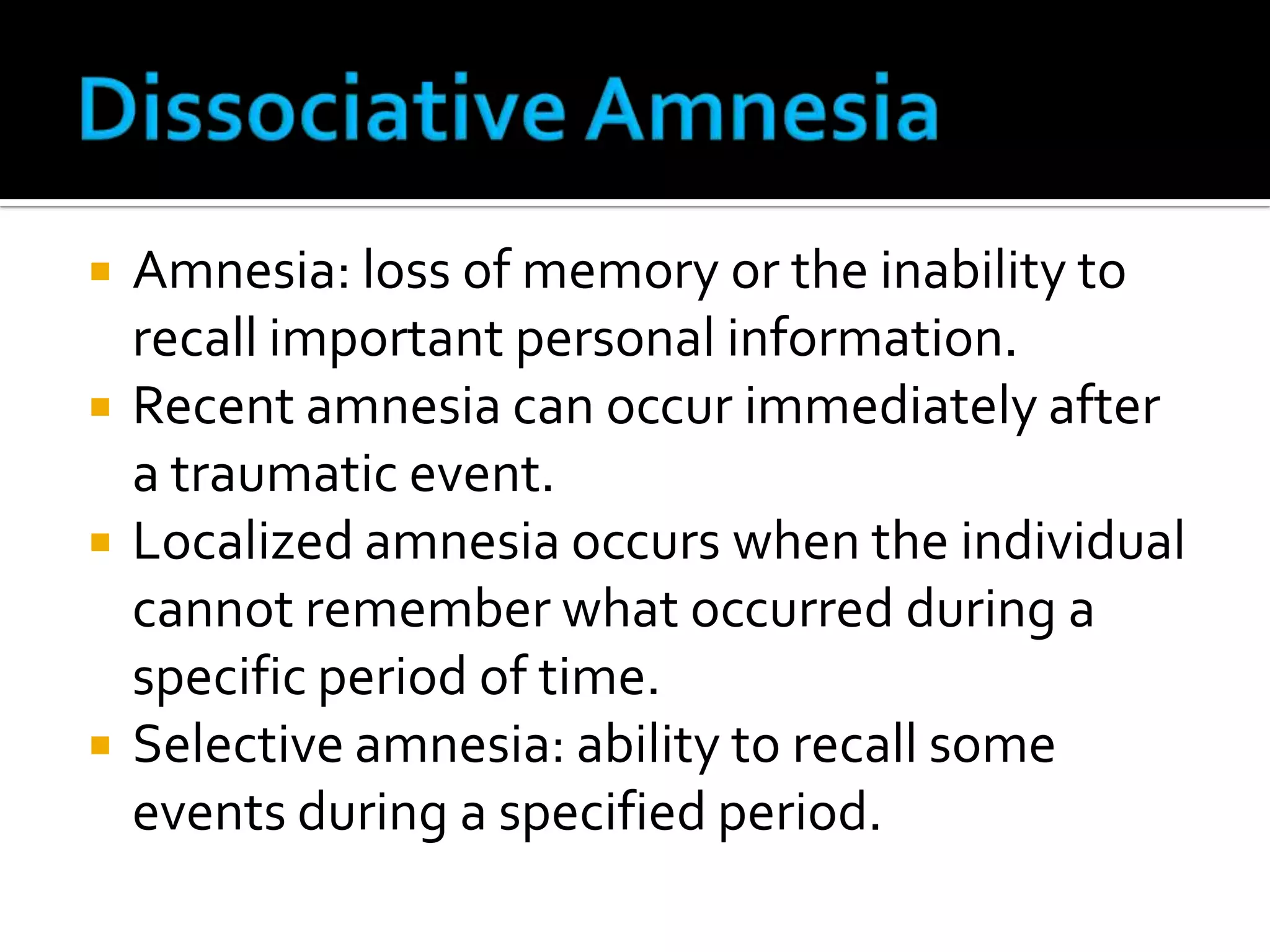 






Amnesia: loss of memory or the inability to
recall important personal information.
Recent amnesia can occur immediately after
a traumatic event.
Localized amnesia occurs when the individual
cannot remember what occurred during a
specific period of time.
Selective amnesia: ability to recall some
events during a specified period.

 