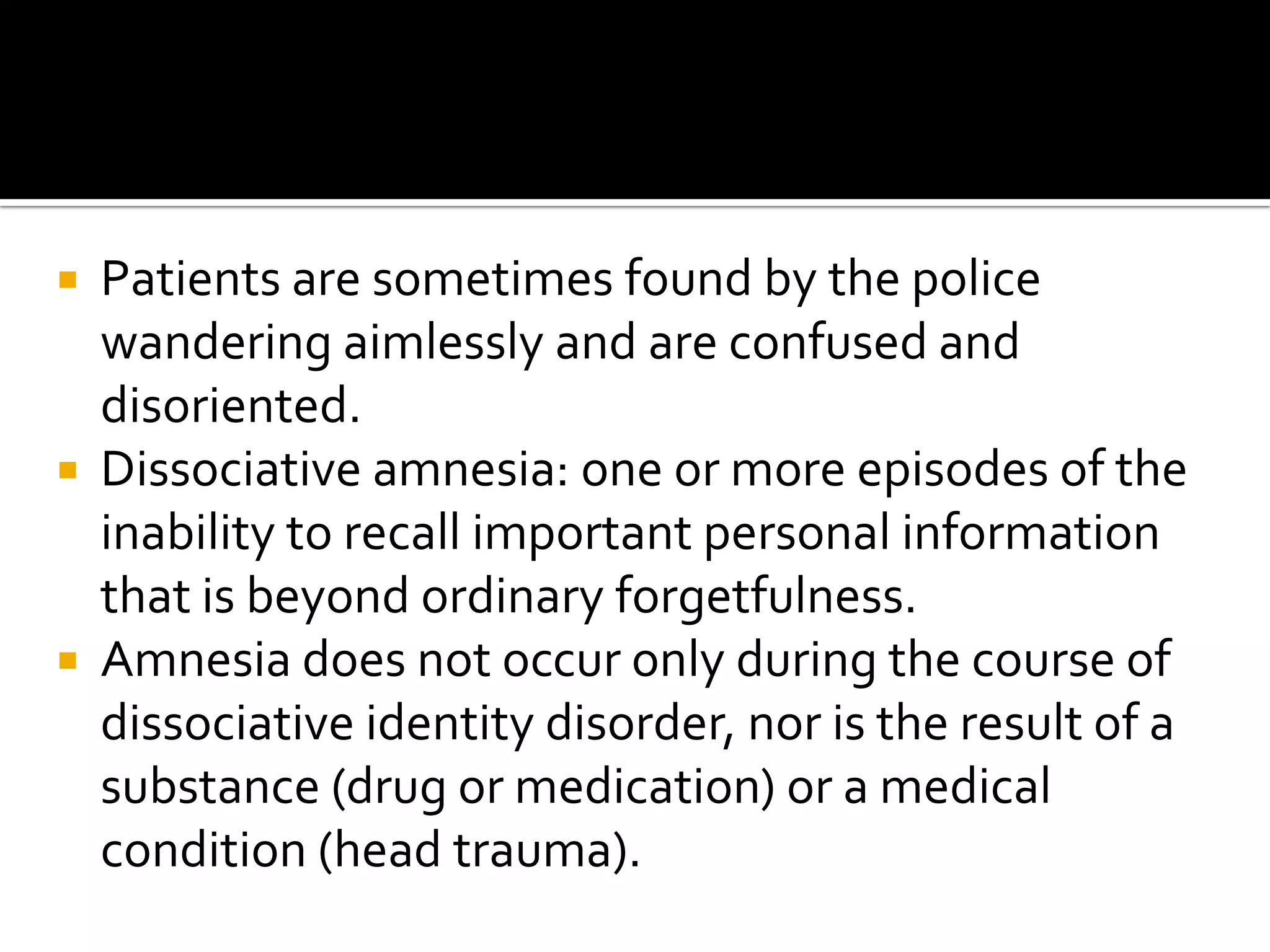 





Patients are sometimes found by the police
wandering aimlessly and are confused and
disoriented.
Dissociative amnesia: one or more episodes of the
inability to recall important personal information
that is beyond ordinary forgetfulness.
Amnesia does not occur only during the course of
dissociative identity disorder, nor is the result of a
substance (drug or medication) or a medical
condition (head trauma).

 