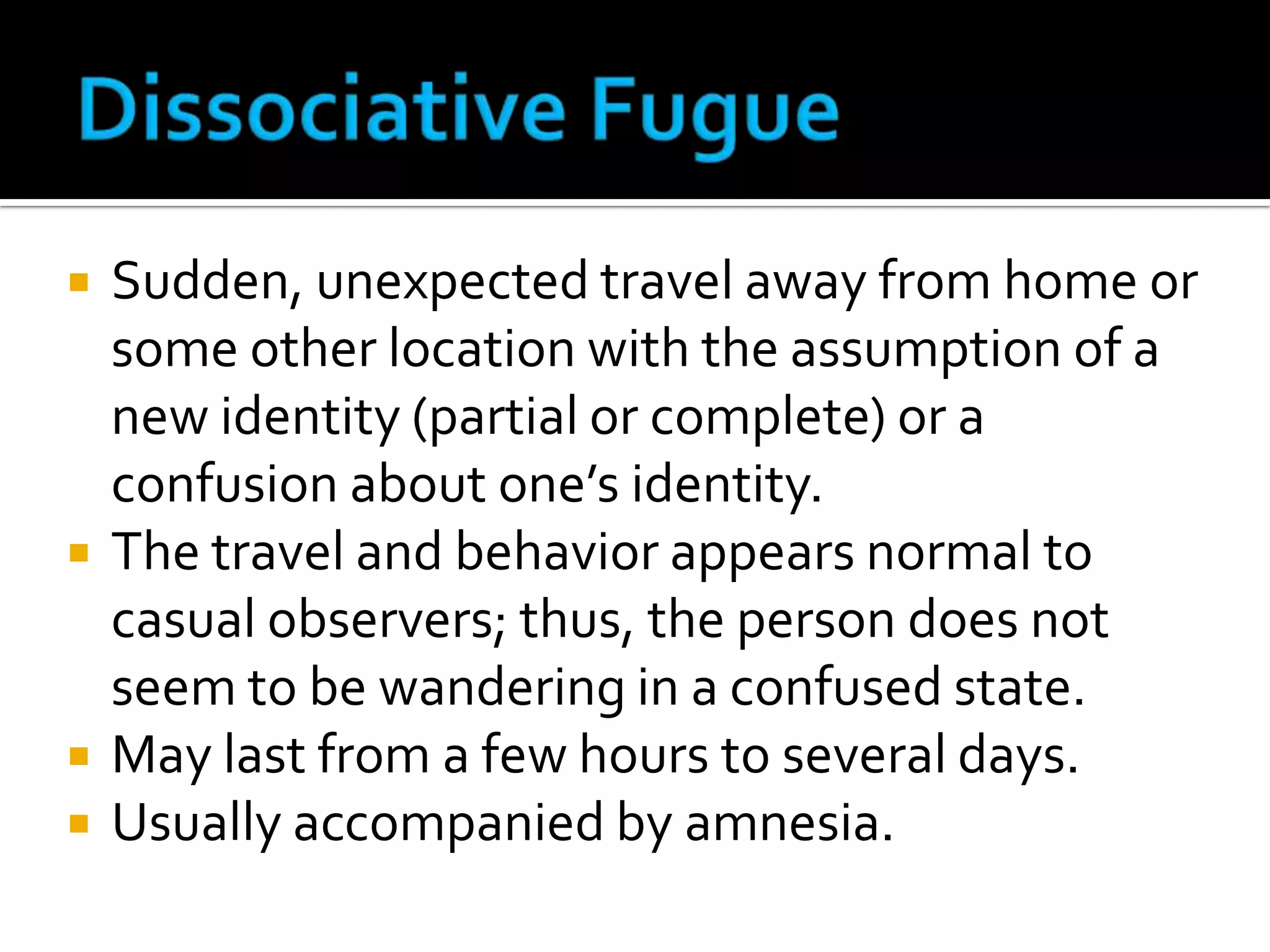 






Sudden, unexpected travel away from home or
some other location with the assumption of a
new identity (partial or complete) or a
confusion about one’s identity.
The travel and behavior appears normal to
casual observers; thus, the person does not
seem to be wandering in a confused state.
May last from a few hours to several days.
Usually accompanied by amnesia.

 