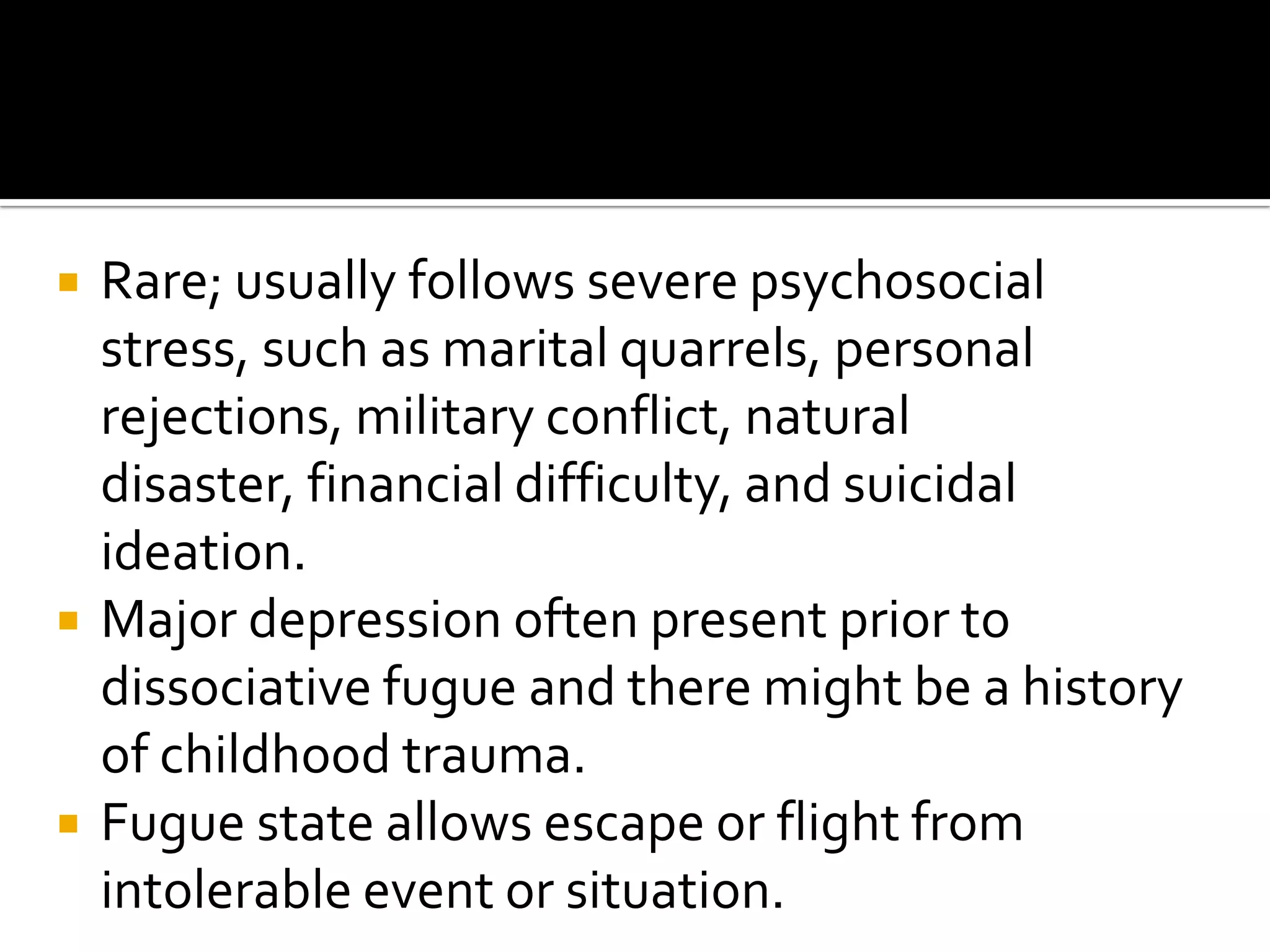 





Rare; usually follows severe psychosocial
stress, such as marital quarrels, personal
rejections, military conflict, natural
disaster, financial difficulty, and suicidal
ideation.
Major depression often present prior to
dissociative fugue and there might be a history
of childhood trauma.
Fugue state allows escape or flight from
intolerable event or situation.

 