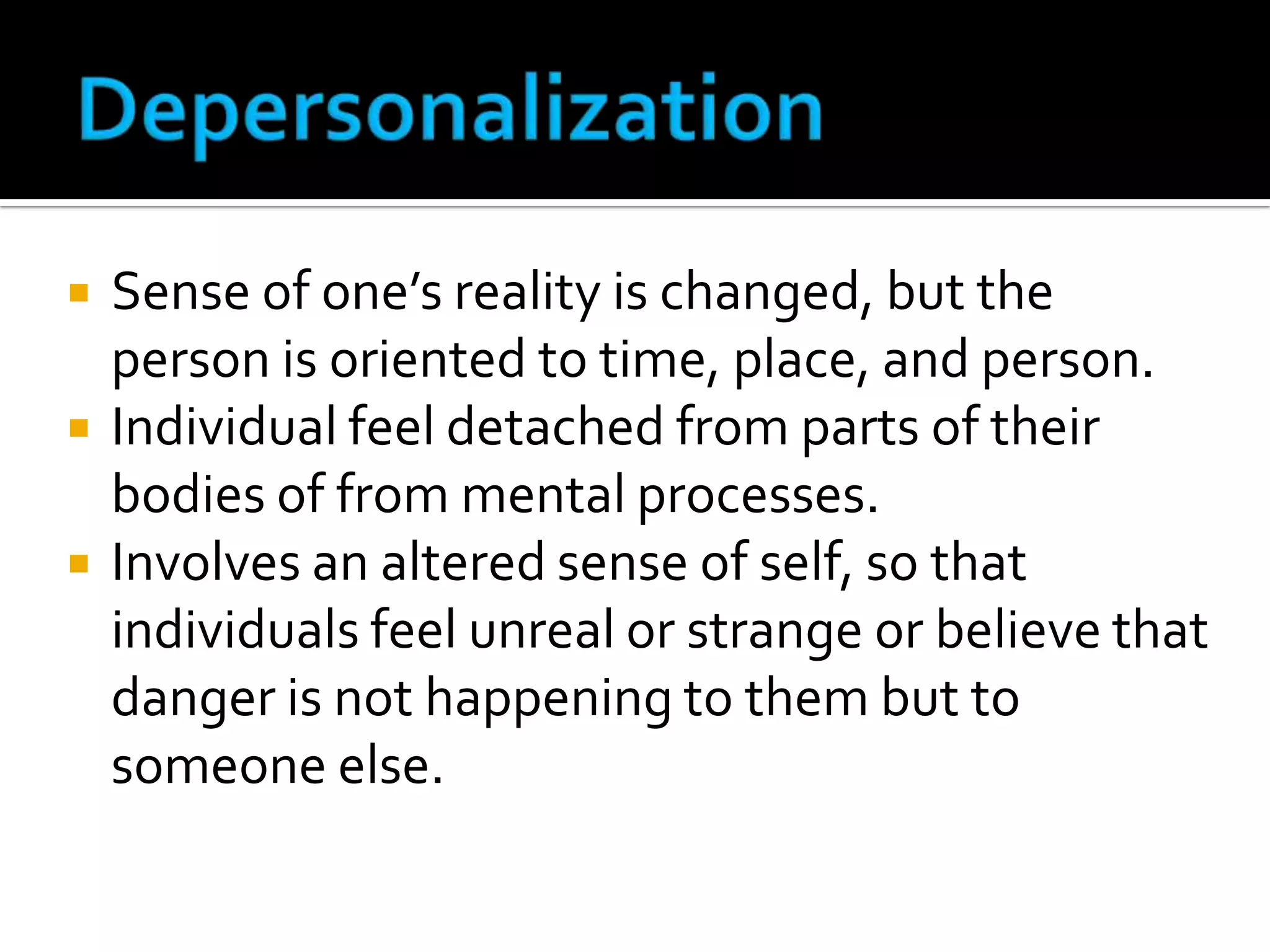 




Sense of one’s reality is changed, but the
person is oriented to time, place, and person.
Individual feel detached from parts of their
bodies of from mental processes.
Involves an altered sense of self, so that
individuals feel unreal or strange or believe that
danger is not happening to them but to
someone else.

 