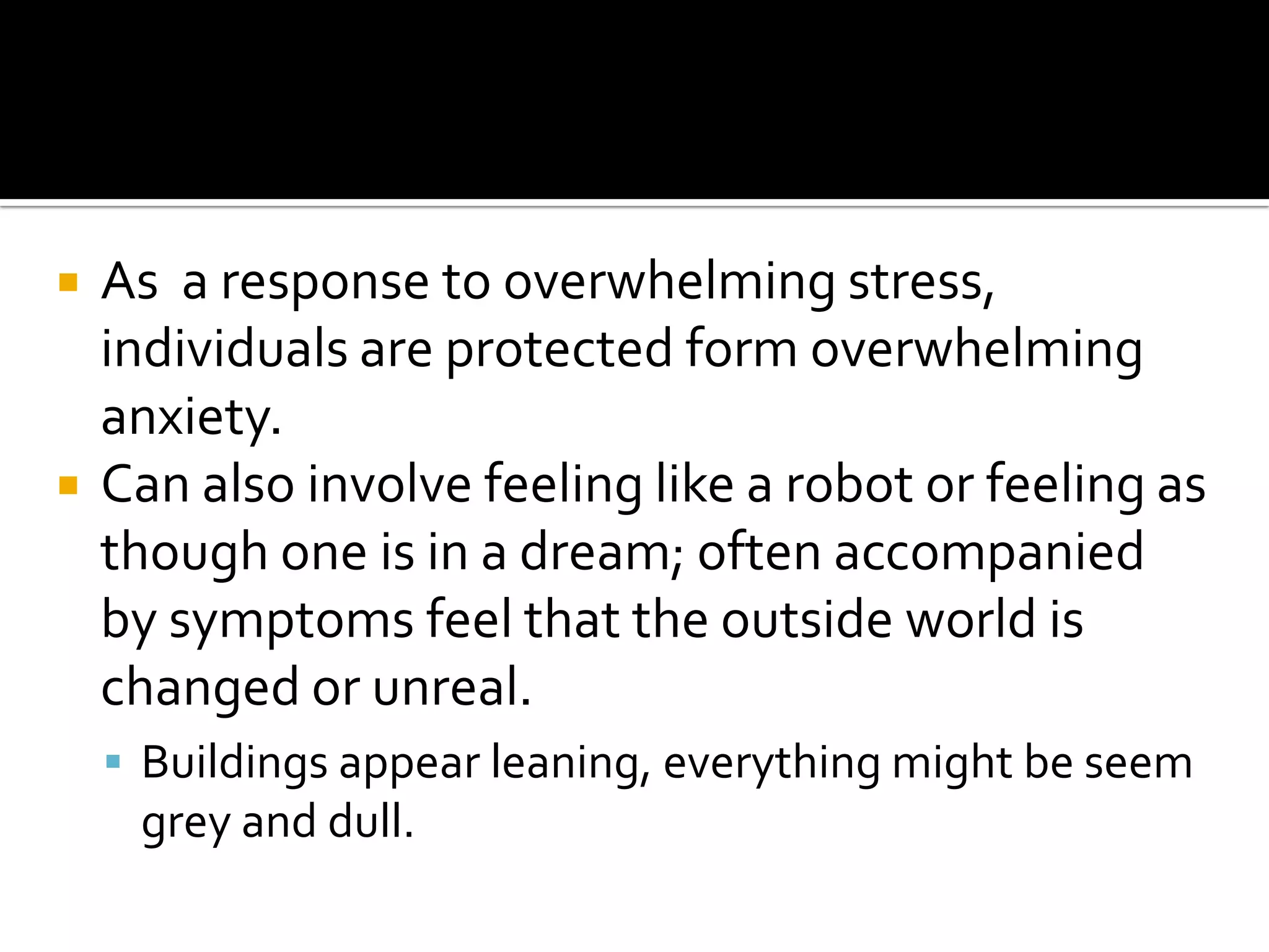 



As a response to overwhelming stress,
individuals are protected form overwhelming
anxiety.
Can also involve feeling like a robot or feeling as
though one is in a dream; often accompanied
by symptoms feel that the outside world is
changed or unreal.
 Buildings appear leaning, everything might be seem

grey and dull.

 