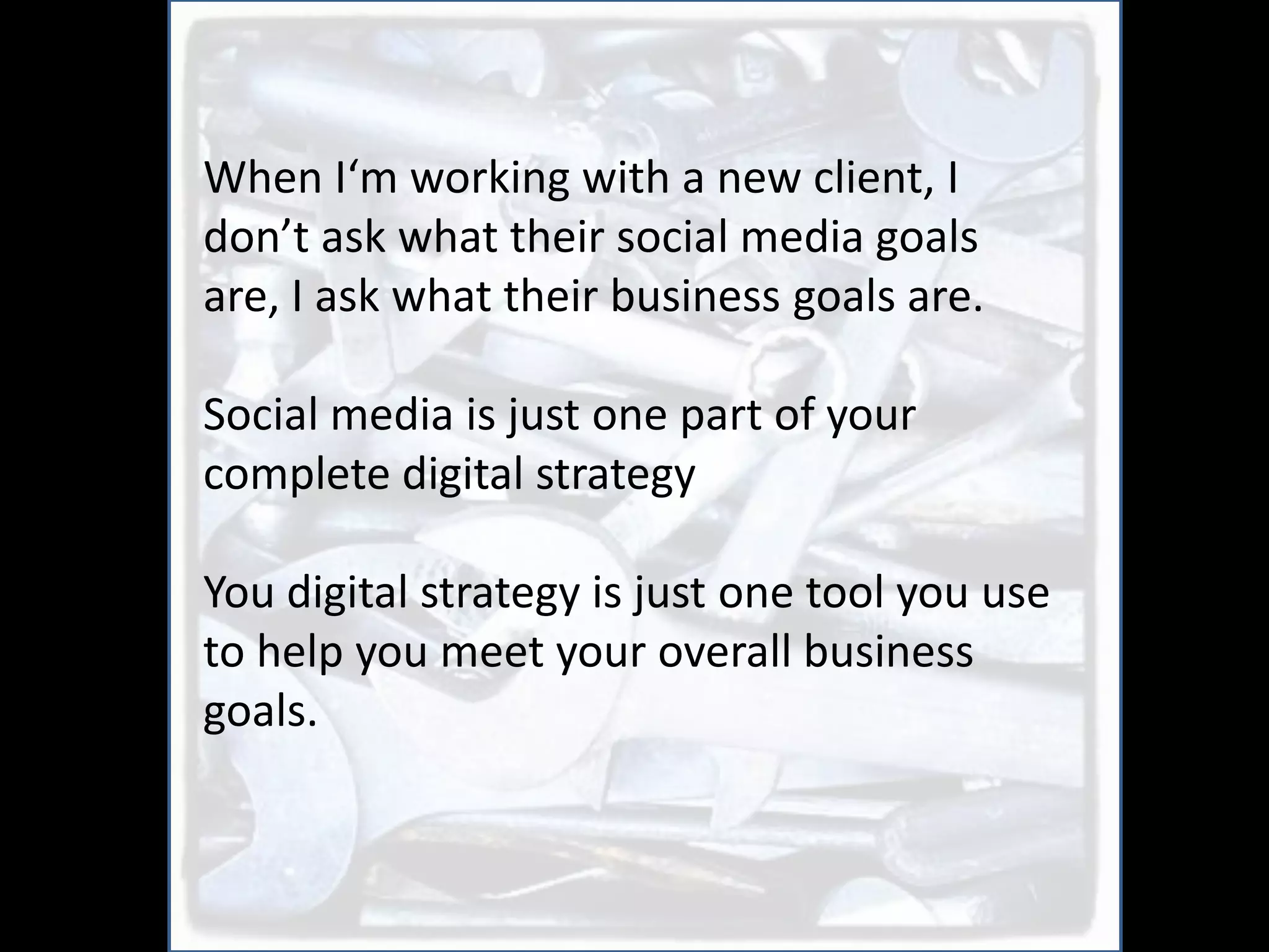 When I‘m working with a new client, I
don’t ask what their social media goals
are, I ask what their business goals are.

Social media is just one part of your
complete digital strategy

You digital strategy is just one tool you use
to help you meet your overall business
goals.
 
