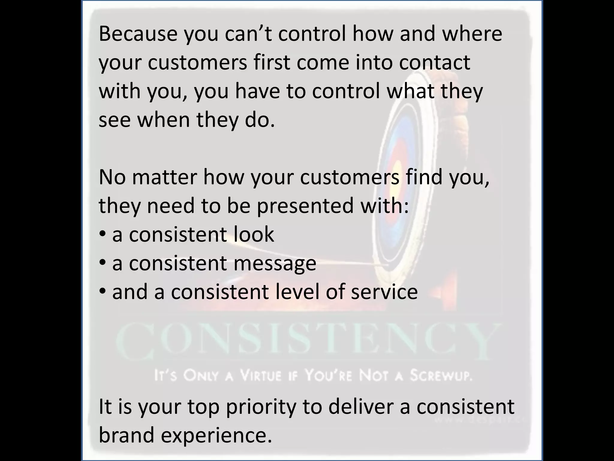 Because you can’t control how and where
your customers first come into contact
with you, you have to control what they
see when they do.

No matter how your customers find you,
they need to be presented with:
• a consistent look
• a consistent message
• and a consistent level of service



It is your top priority to deliver a consistent
brand experience.
 