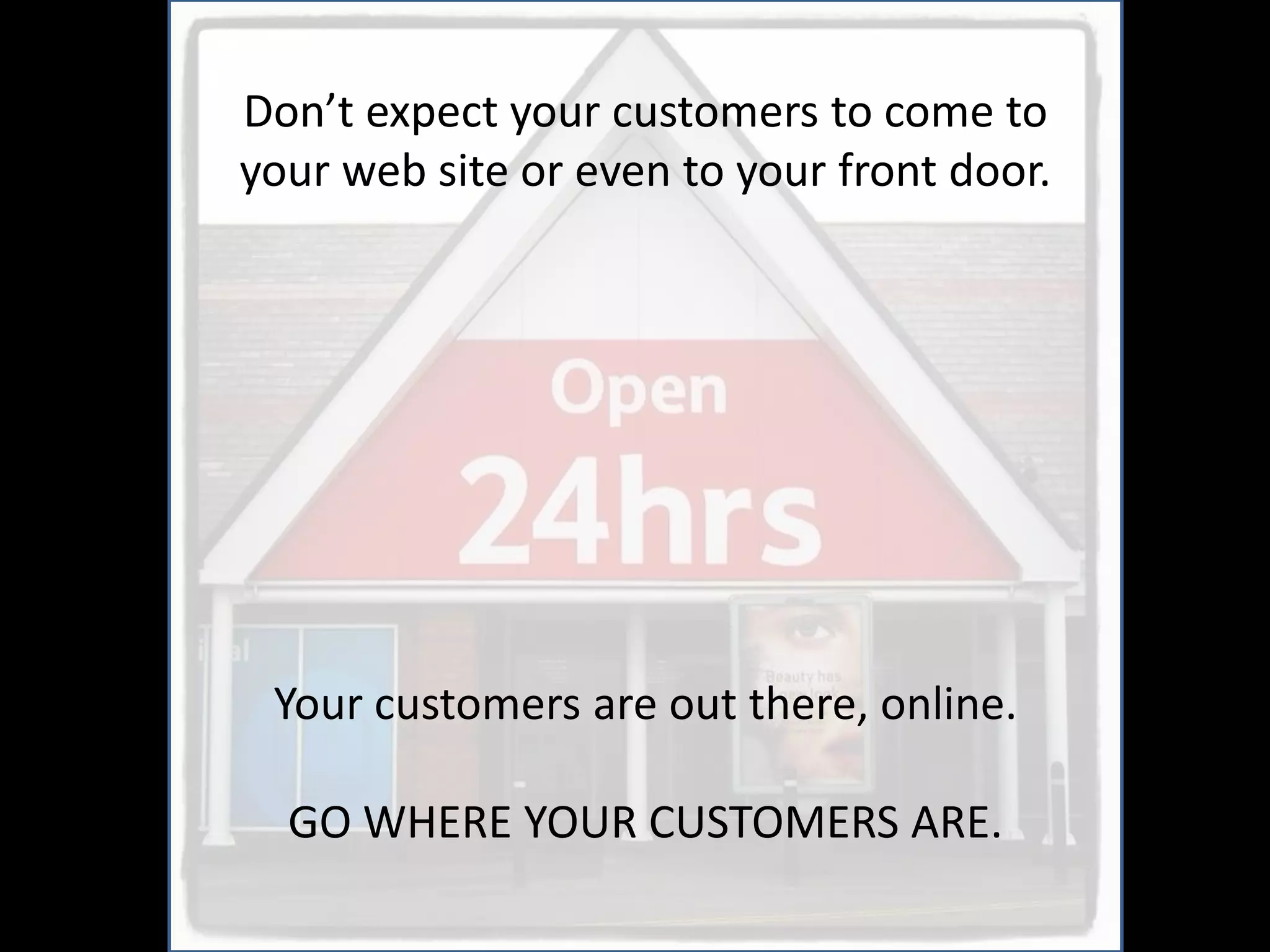 Don’t expect your customers to come to
your web site or even to your front door.




 Your customers are out there, online.

  GO WHERE YOUR CUSTOMERS ARE.
 