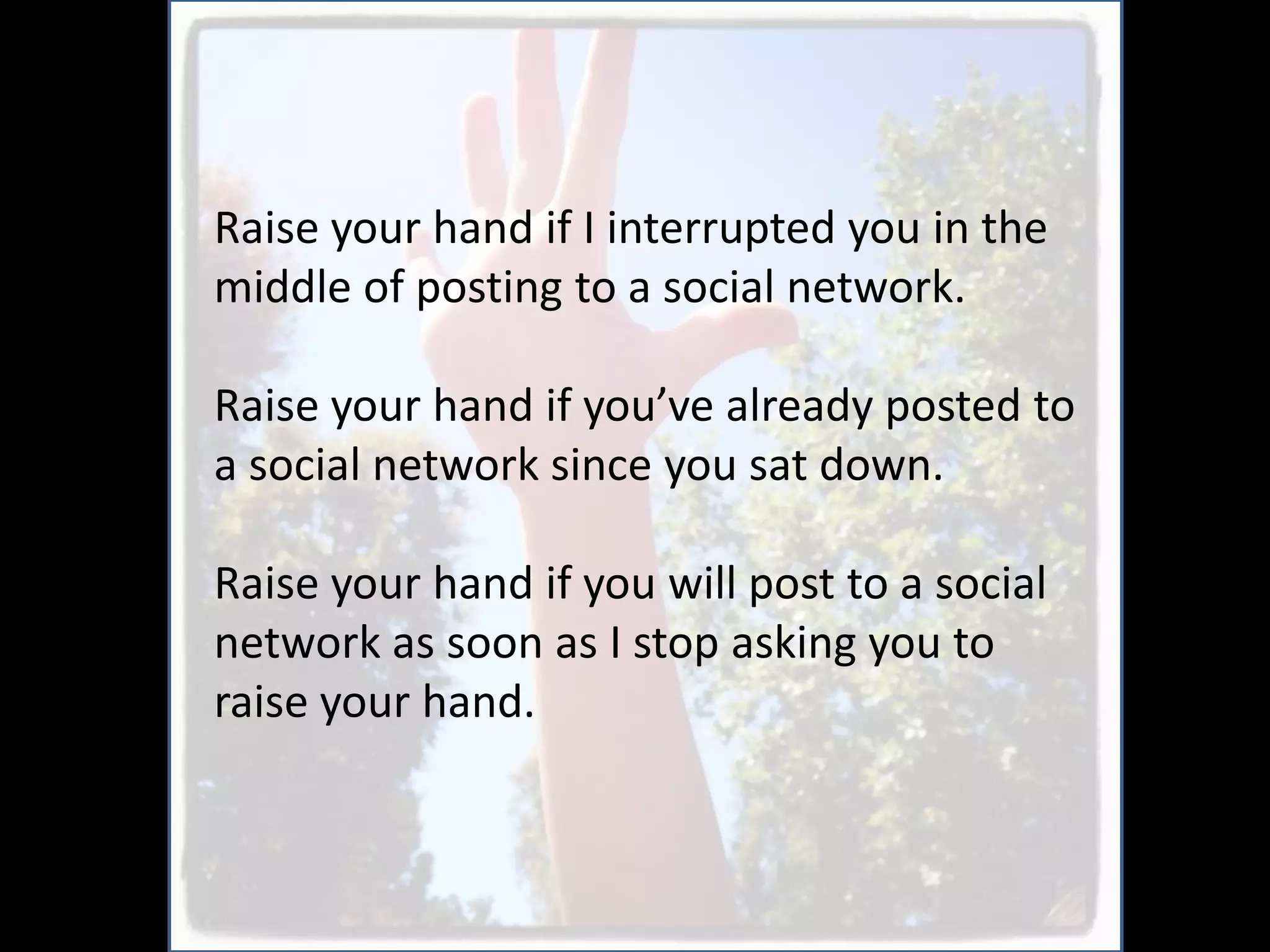 Raise your hand if I interrupted you in the
middle of posting to a social network.

Raise your hand if you’ve already posted to
a social network since you sat down.

Raise your hand if you will post to a social
network as soon as I stop asking you to
raise your hand.
 