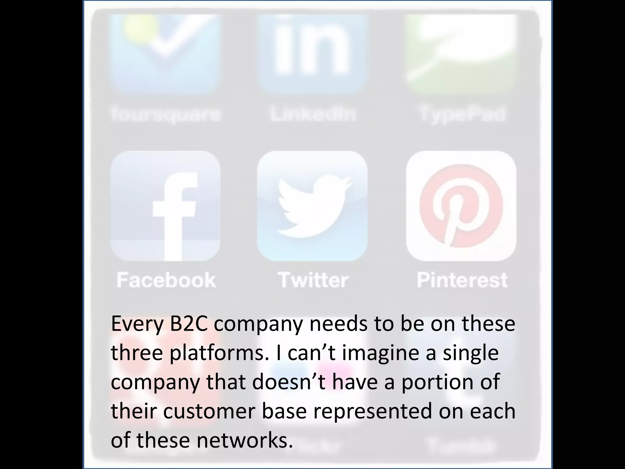 Every B2C company needs to be on these
three platforms. I can’t imagine a single
company that doesn’t have a portion of
their customer base represented on each
of these networks.
 
