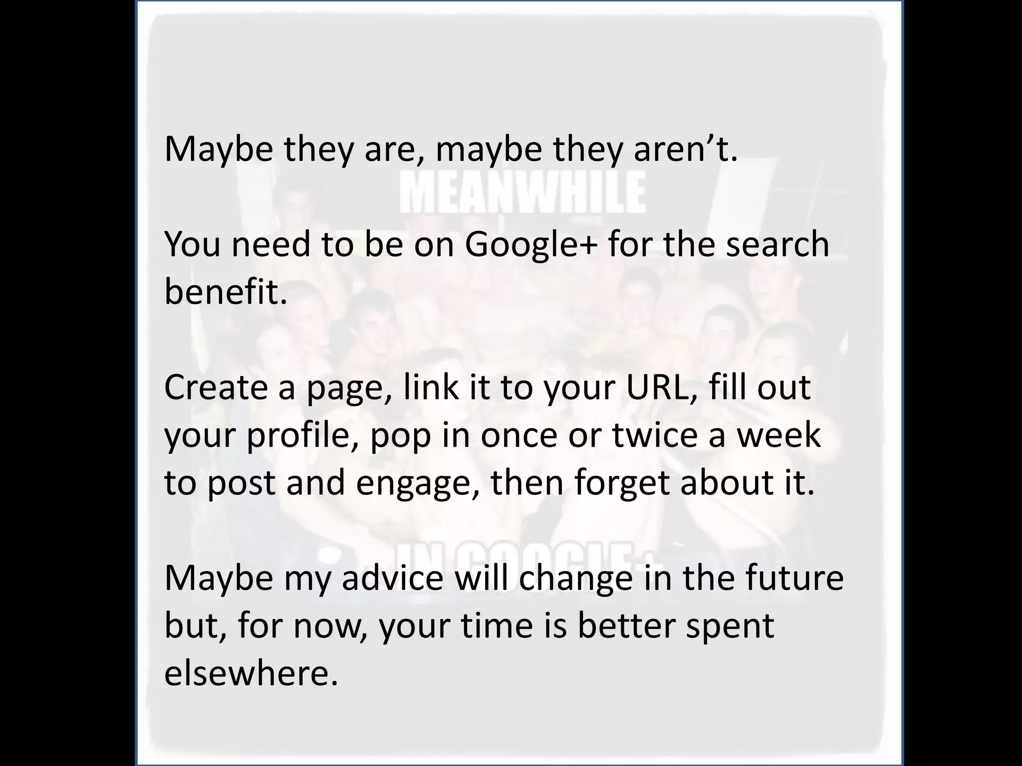 Maybe they are, maybe they aren’t.

You need to be on Google+ for the search
benefit.

Create a page, link it to your URL, fill out
your profile, pop in once or twice a week
to post and engage, then forget about it.

Maybe my advice will change in the future
but, for now, your time is better spent
elsewhere.
 
