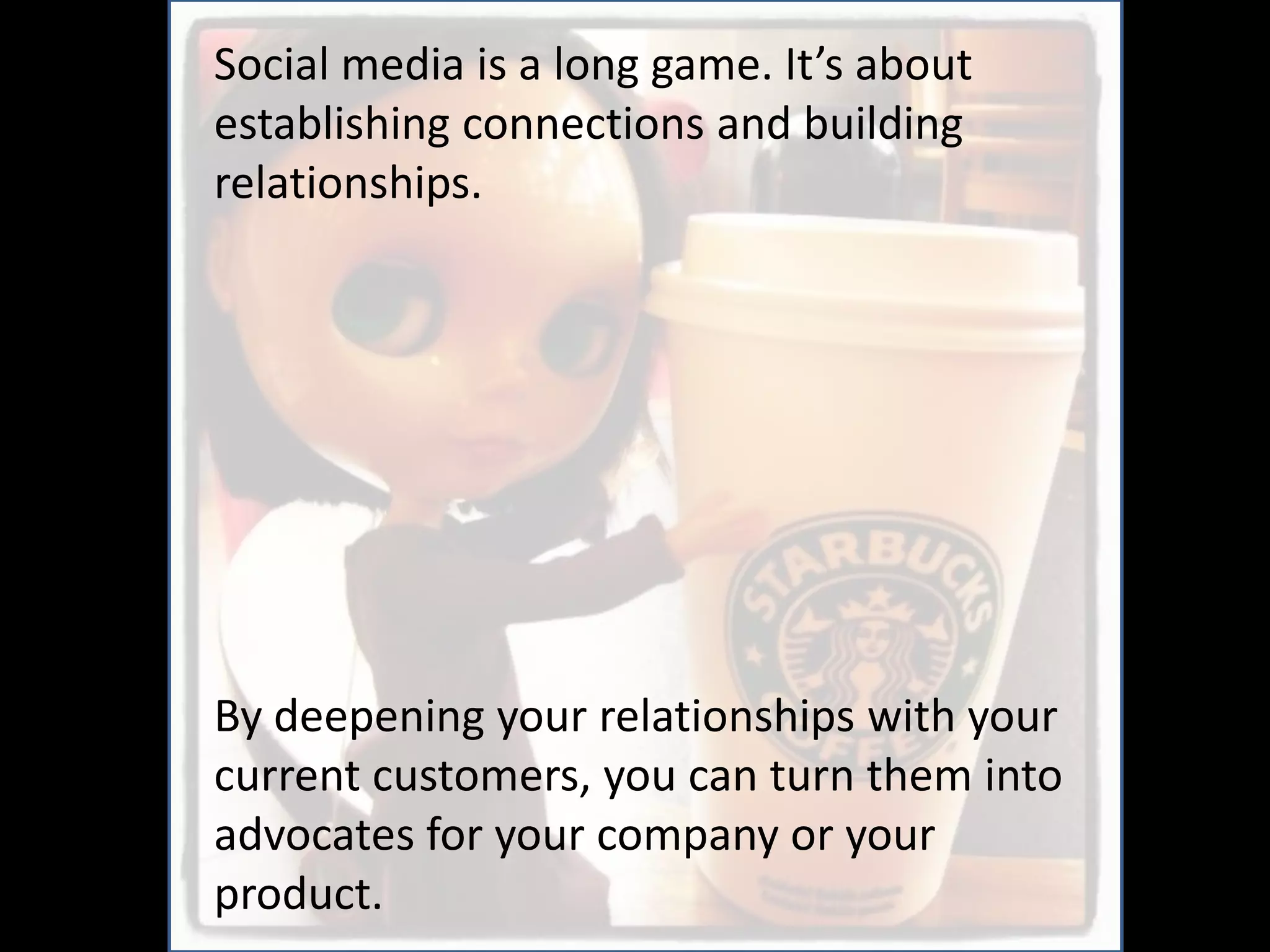 Social media is a long game. It’s about
establishing connections and building
relationships.




By deepening your relationships with your
current customers, you can turn them into
advocates for your company or your
product.
 