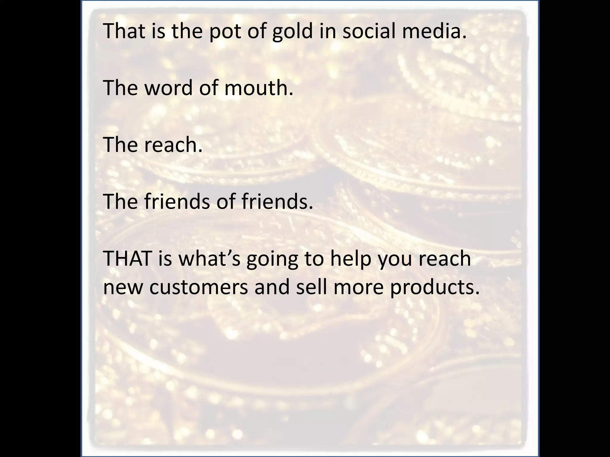 That is the pot of gold in social media.

The word of mouth.

The reach.

The friends of friends.

THAT is what’s going to help you reach
new customers and sell more products.
 
