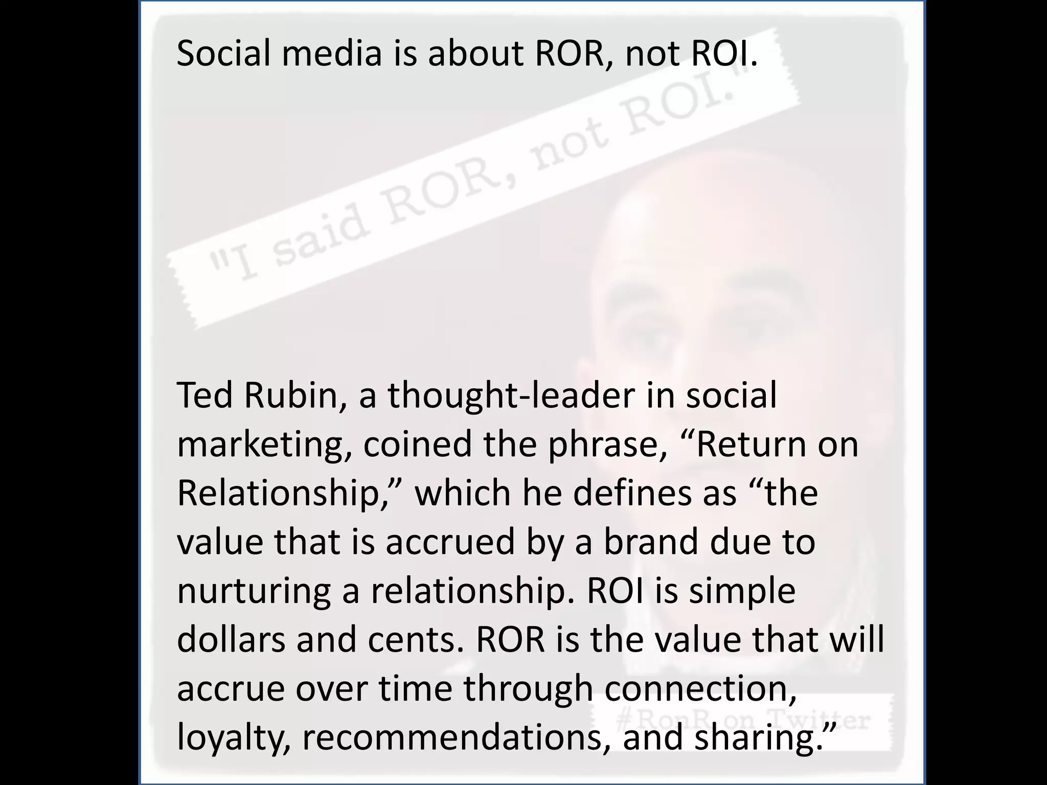 Social media is about ROR, not ROI.




Ted Rubin, a thought-leader in social
marketing, coined the phrase, “Return on
Relationship,” which he defines as “the
value that is accrued by a brand due to
nurturing a relationship. ROI is simple
dollars and cents. ROR is the value that will
accrue over time through connection,
loyalty, recommendations, and sharing.”
 