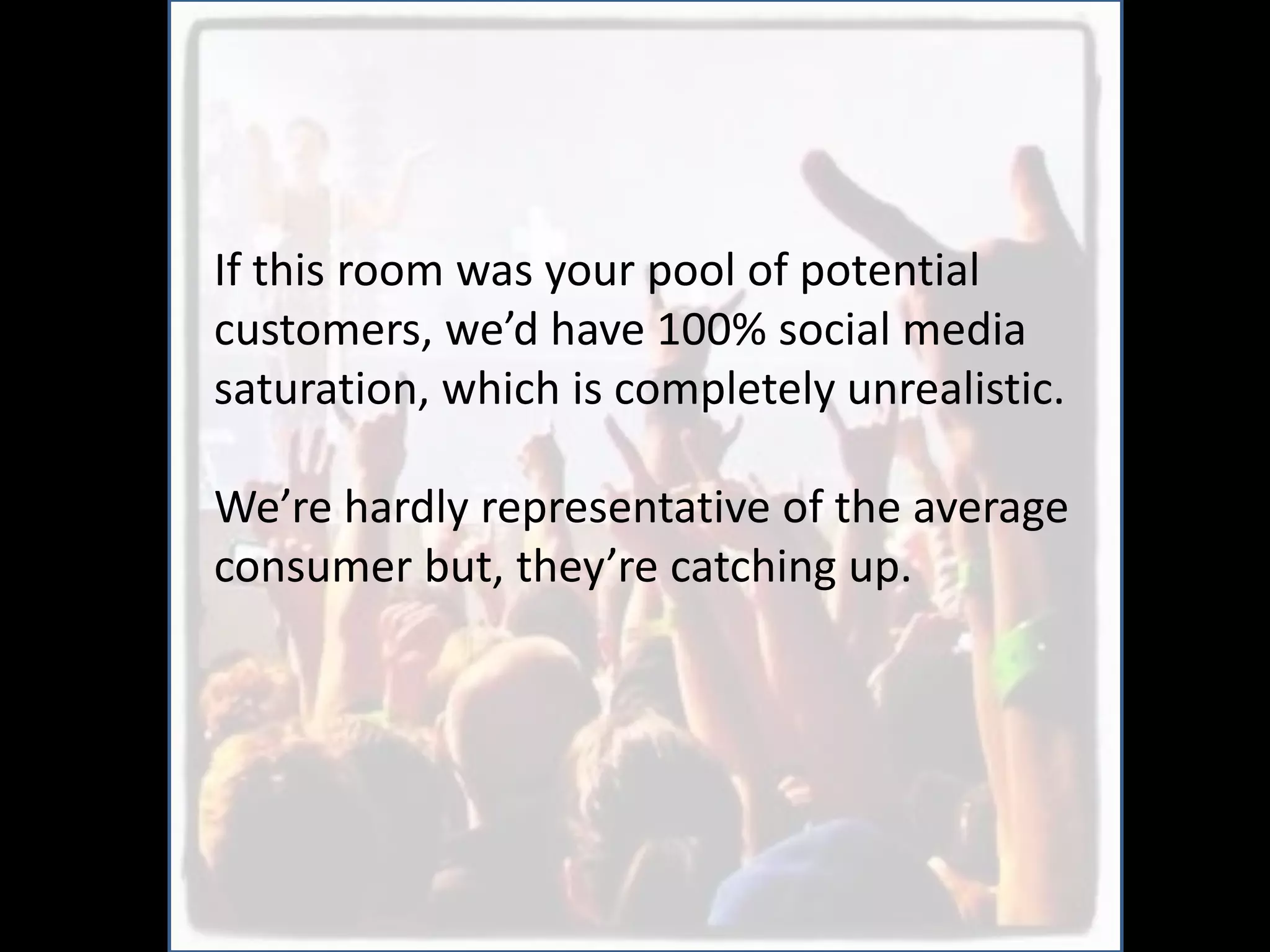 If this room was your pool of potential
customers, we’d have 100% social media
saturation, which is completely unrealistic.

We’re hardly representative of the average
consumer but, they’re catching up.
 