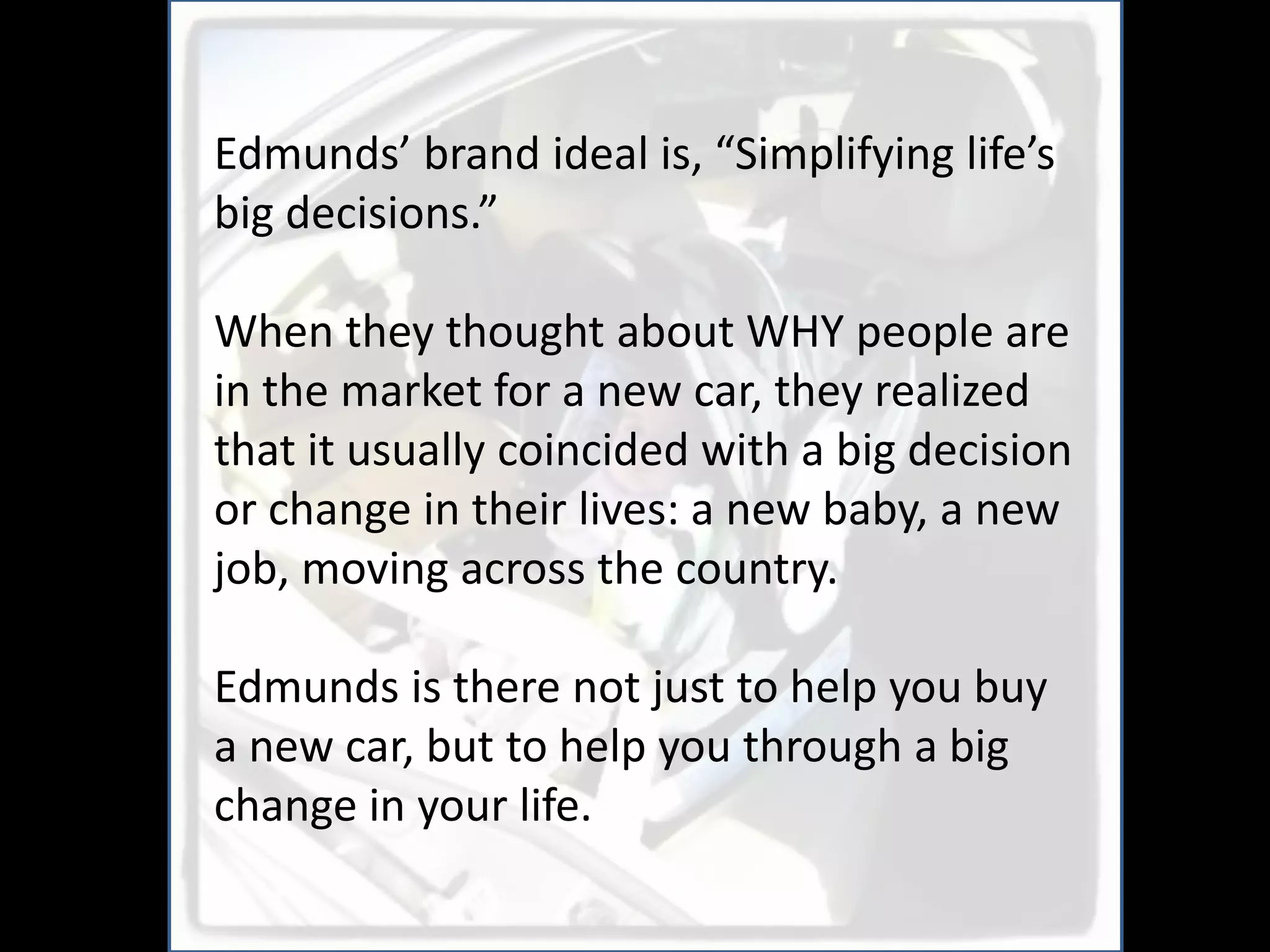 Edmunds’ brand ideal is, “Simplifying life’s
big decisions.”

When they thought about WHY people are
in the market for a new car, they realized
that it usually coincided with a big decision
or change in their lives: a new baby, a new
job, moving across the country.

Edmunds is there not just to help you buy
a new car, but to help you through a big
change in your life.
 