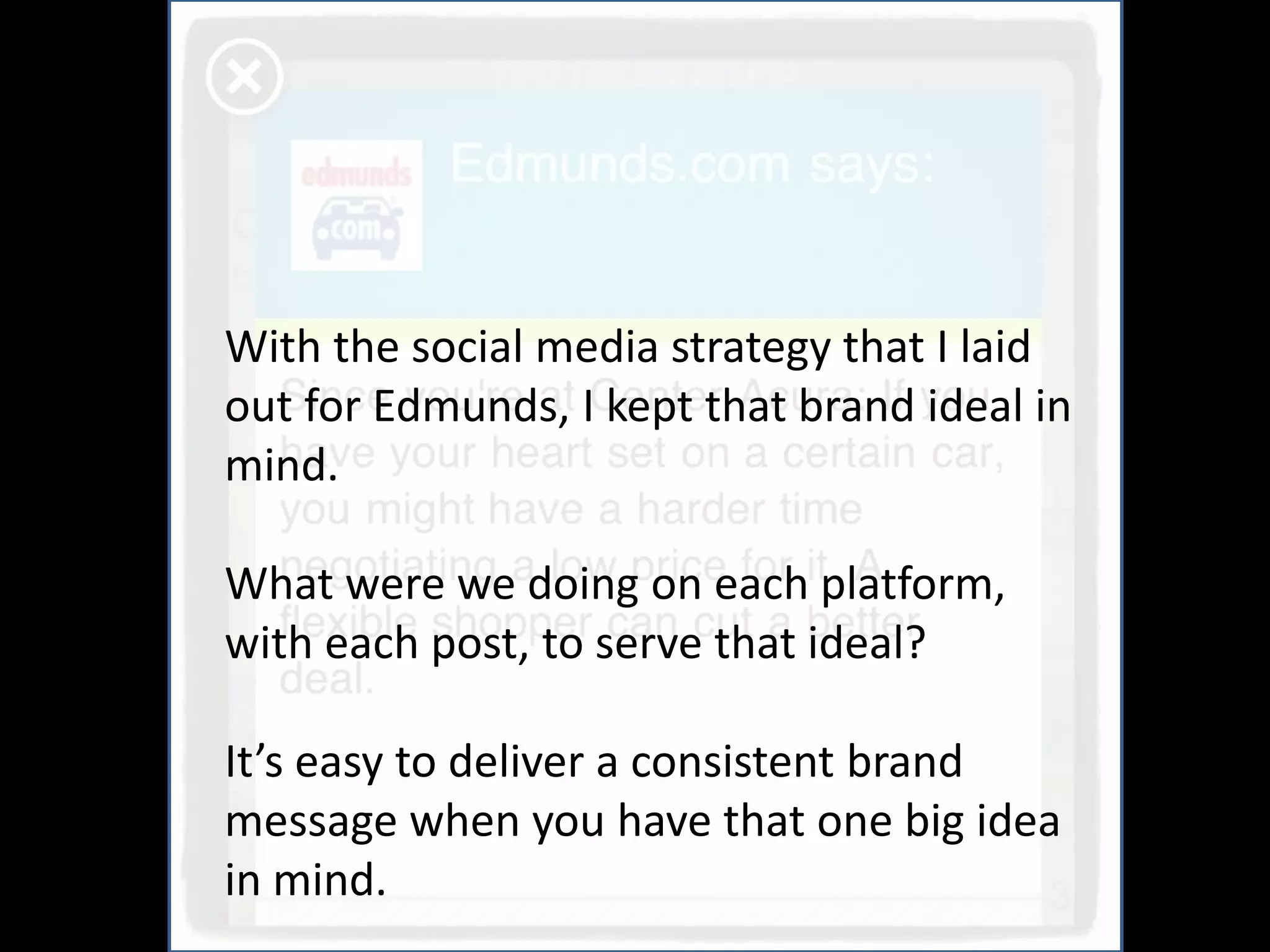 With the social media strategy that I laid
out for Edmunds, I kept that brand ideal in
mind.

What were we doing on each platform,
with each post, to serve that ideal?

It’s easy to deliver a consistent brand
message when you have that one big idea
in mind.
 