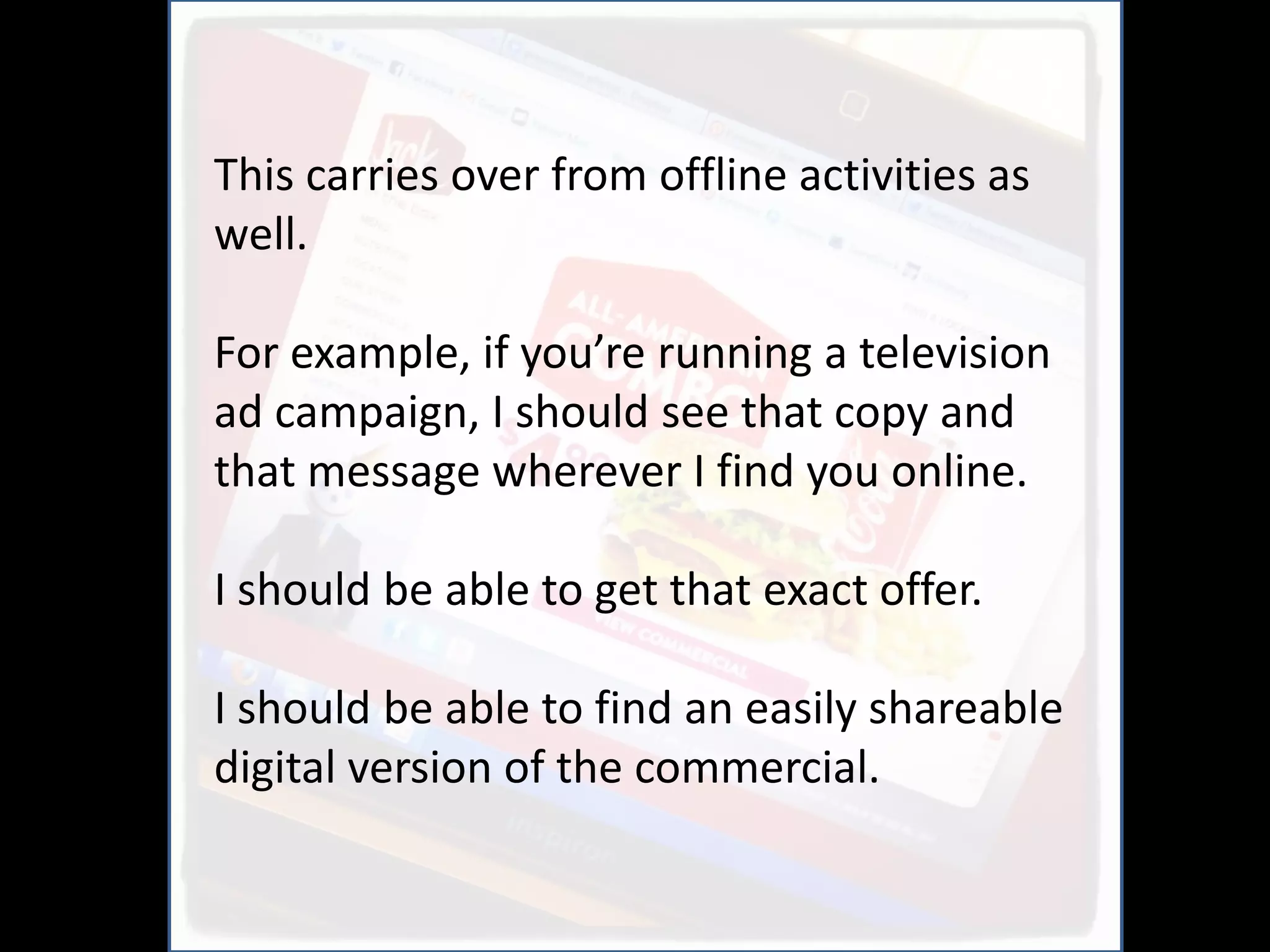 This carries over from offline activities as
well.

For example, if you’re running a television
ad campaign, I should see that copy and
that message wherever I find you online.

I should be able to get that exact offer.

I should be able to find an easily shareable
digital version of the commercial.
 