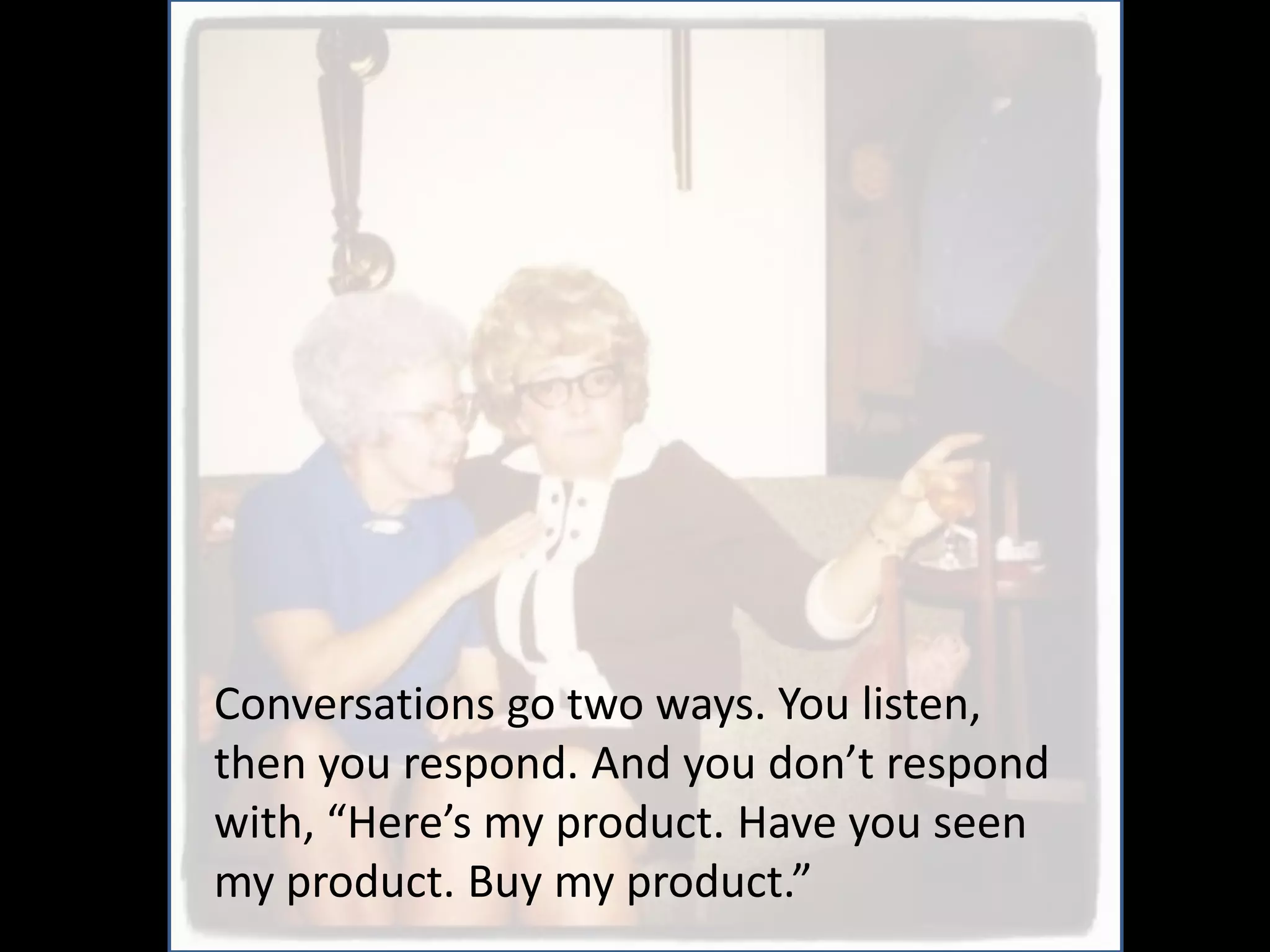 Conversations go two ways. You listen,
then you respond. And you don’t respond
with, “Here’s my product. Have you seen
my product. Buy my product.”
 