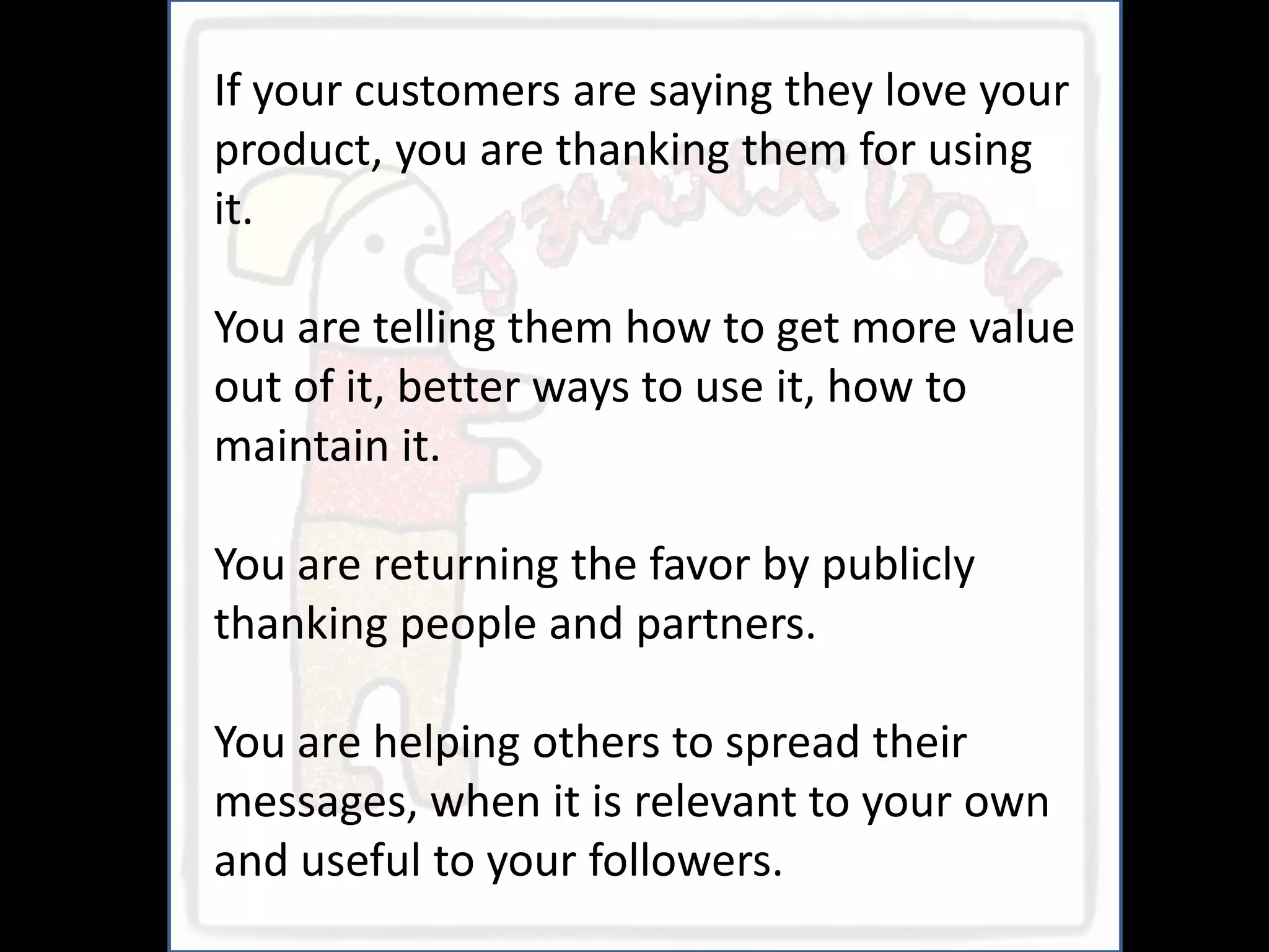 If your customers are saying they love your
product, you are thanking them for using
it.

You are telling them how to get more value
out of it, better ways to use it, how to
maintain it.

You are returning the favor by publicly
thanking people and partners.

You are helping others to spread their
messages, when it is relevant to your own
and useful to your followers.
 