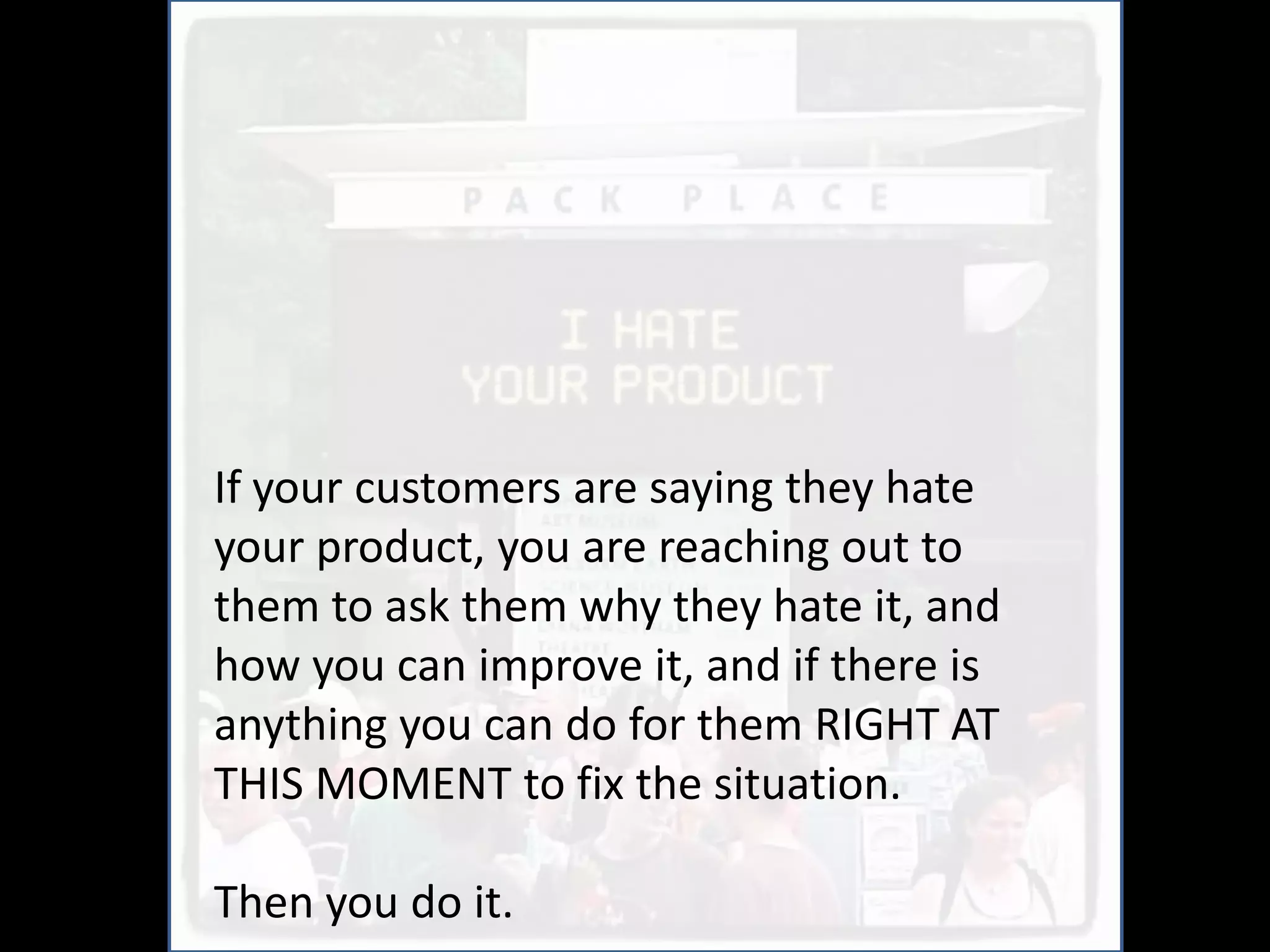 If your customers are saying they hate
your product, you are reaching out to
them to ask them why they hate it, and
how you can improve it, and if there is
anything you can do for them RIGHT AT
THIS MOMENT to fix the situation.

Then you do it.
 