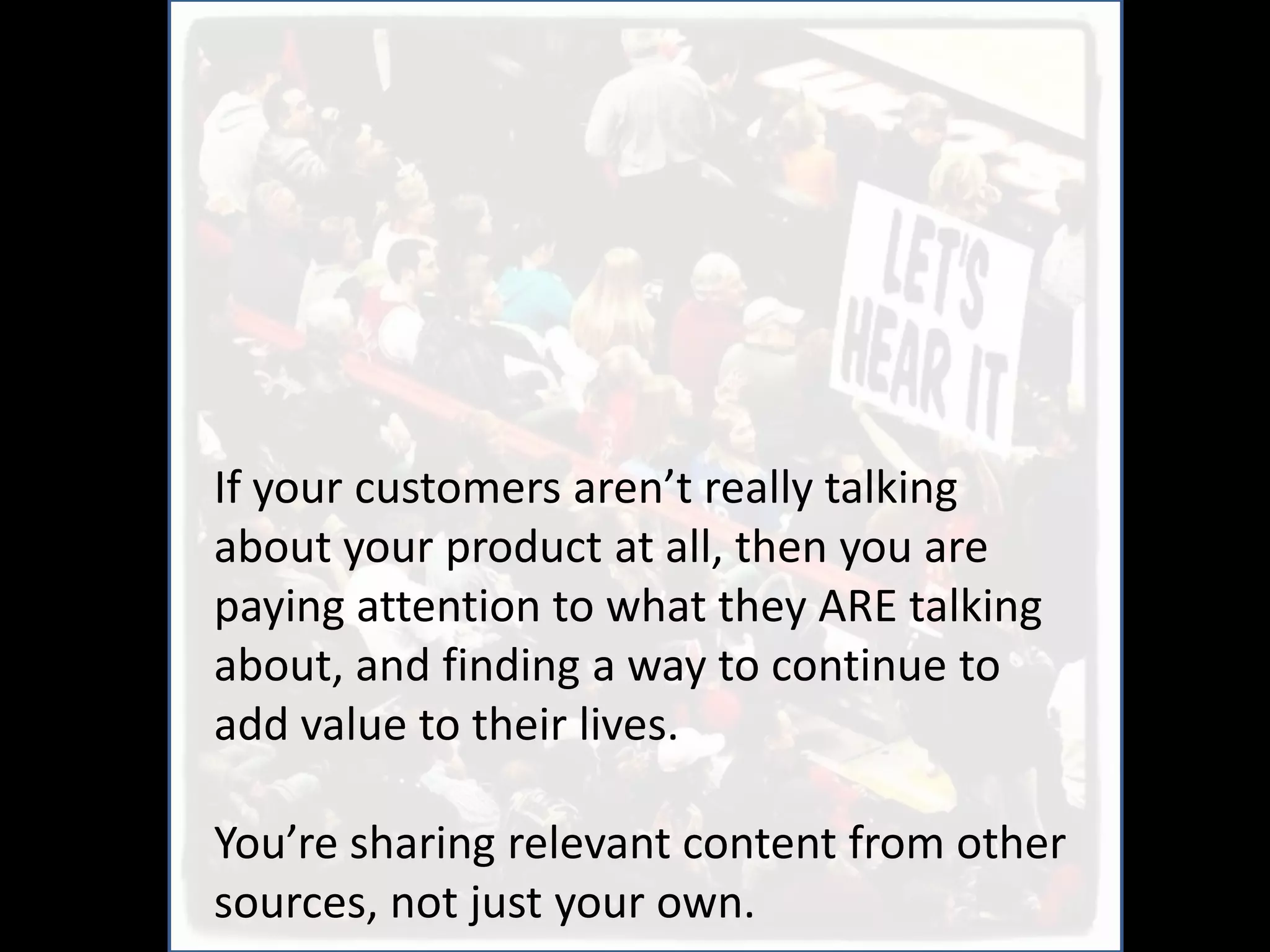 If your customers aren’t really talking
about your product at all, then you are
paying attention to what they ARE talking
about, and finding a way to continue to
add value to their lives.

You’re sharing relevant content from other
sources, not just your own.
 