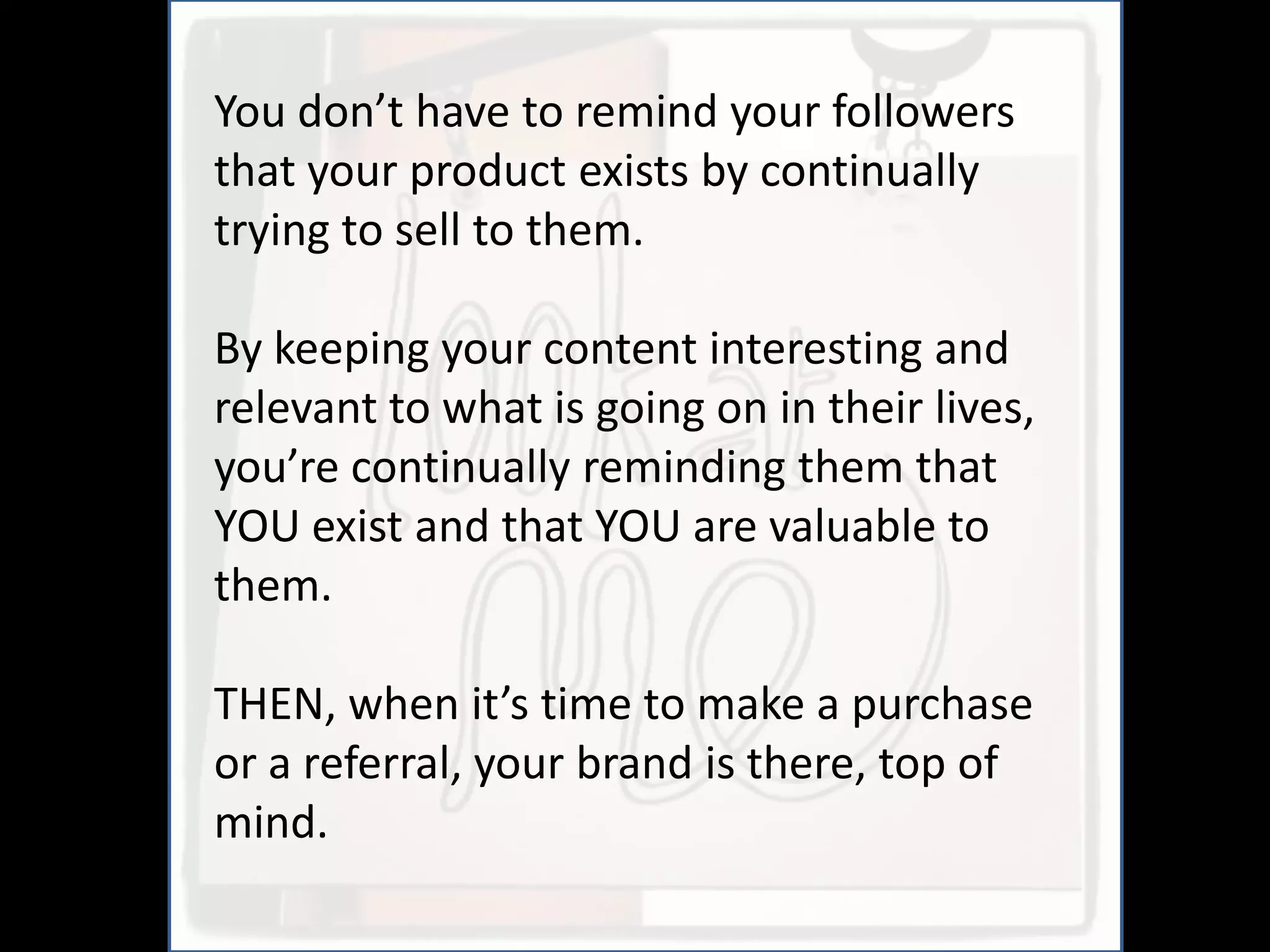 You don’t have to remind your followers
that your product exists by continually
trying to sell to them.

By keeping your content interesting and
relevant to what is going on in their lives,
you’re continually reminding them that
YOU exist and that YOU are valuable to
them.

THEN, when it’s time to make a purchase
or a referral, your brand is there, top of
mind.
 