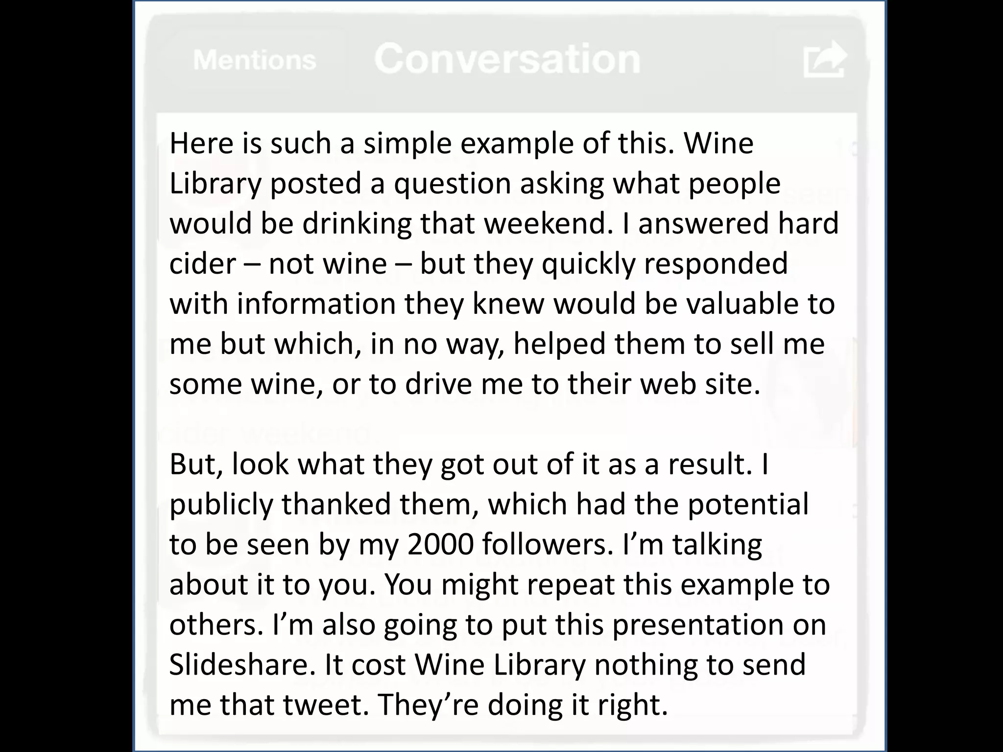 And
Here is such a simple example of this. Wine
Library posted a question asking what people
would be drinking that weekend. I answered hard
cider – not wine – but they quickly responded
with information they knew would be valuable to
me but which, in no way, helped them to sell me
some wine, or to drive me to their web site.

But, look what they got out of it as a result. I
publicly thanked them, which had the potential
to be seen by my 2000 followers. I’m talking
about it to you. You might repeat this example to
others. I’m also going to put this presentation on
Slideshare. It cost Wine Library nothing to send
me that tweet. They’re doing it right.
 
